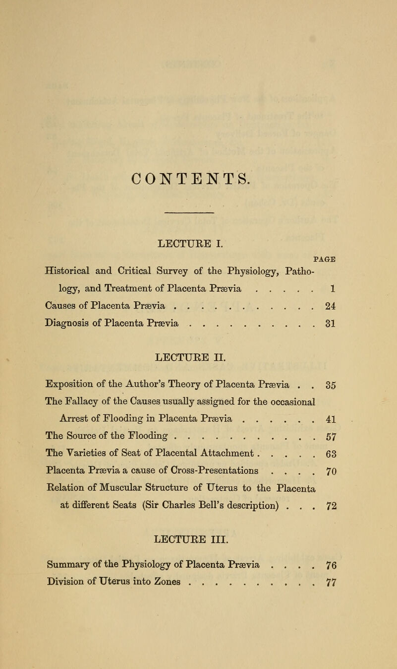 CONTENTS. LECTURE I. PAGE Historical and Critical Survey of the Physiology, Patho- logy, and Treatment of Placenta Prsevia 1 Causes of Placenta Praevia 24 Diagnosis of Placenta Prsevia 31 LECTURE II. Exposition of the Author's Theory of Placenta Praevia . . 35 The Fallacy of the Causes usually assigned for the occasional Arrest of Flooding in Placenta Praevia 41 The Source of the Flooding 57 The Varieties of Seat of Placental Attachment 63 Placenta Praevia a cause of Cross-Presentations .... 70 Relation of Muscular Structure of Uterus to the Placenta at different Seats (Sir Charles Bell's description) ... 72 LECTURE III. Summary of the Physiology of Placenta Praevia .... 76 Division of Uterus into Zones 77