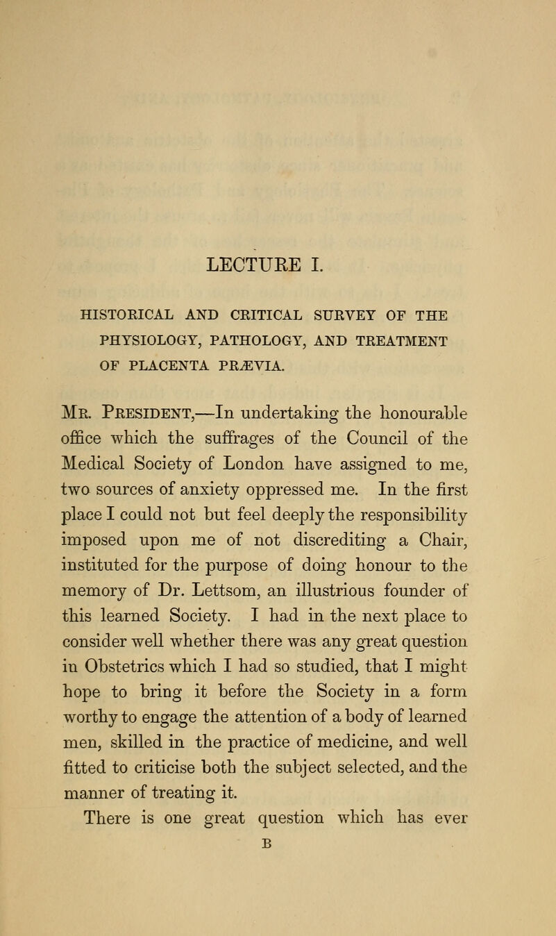 HISTORICAL AND CRITICAL SURVEY OF THE PHYSIOLOGY, PATHOLOGY, AND TREATMENT OF PLACENTA PREVIA. Mr. President,—In undertaking the honourable office which the suffrages of the Council of the Medical Society of London have assigned to me, two sources of anxiety oppressed me. In the first place I could not but feel deeply the responsibility imposed upon me of not discrediting a Chair, instituted for the purpose of doing honour to the memory of Dr. Lettsom, an illustrious founder of this learned Society. I had in the next place to consider well whether there was any great question in Obstetrics which I had so studied, that I might hope to bring it before the Society in a form worthy to engage the attention of a body of learned men, skilled in the practice of medicine, and well fitted to criticise both the subject selected, and the manner of treating it. There is one great question which has ever B