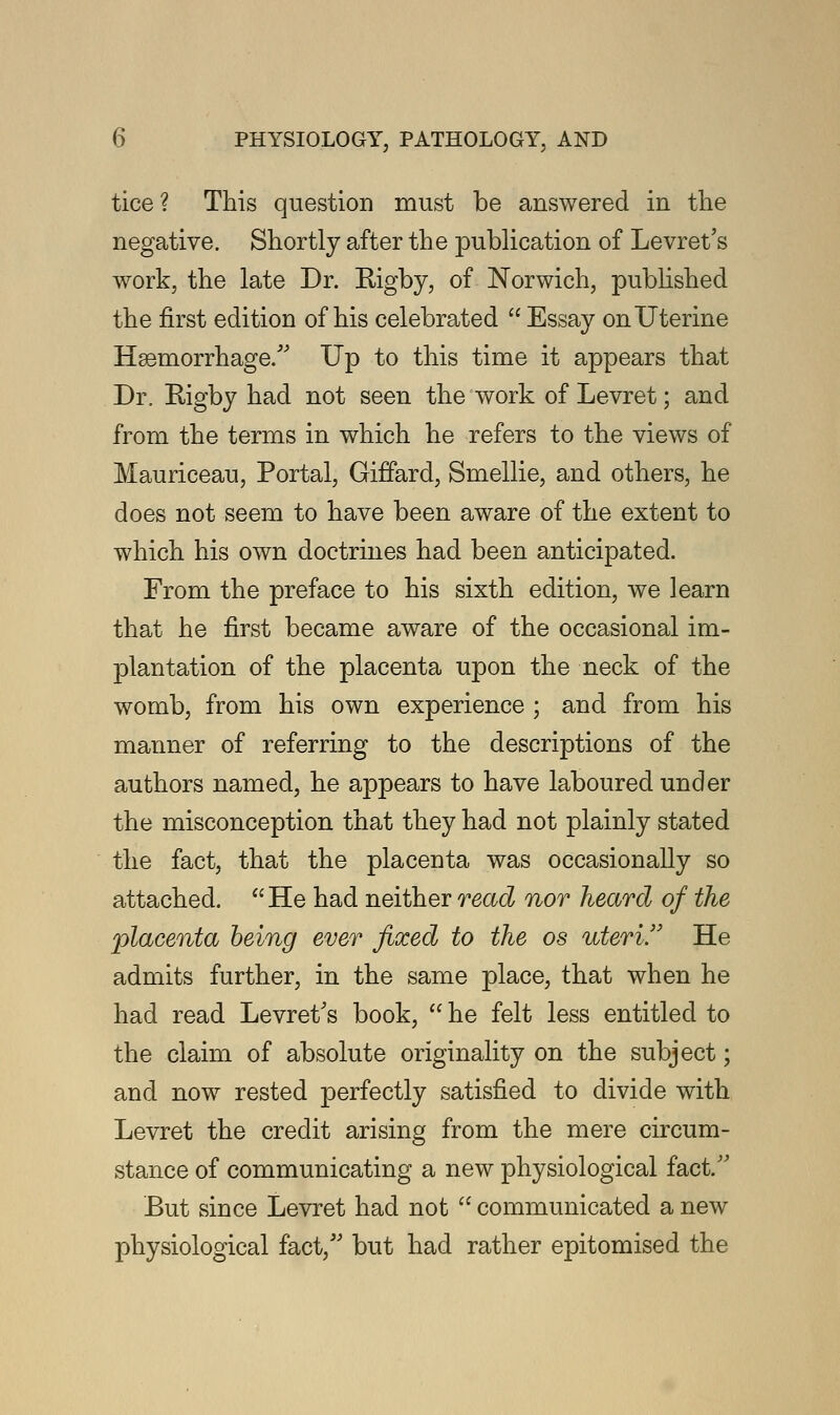 tice? This question must be answered in the negative. Shortly after the publication of Levret's work, the late Dr. Bigby, of Norwich, published the first edition of his celebrated  Essay on Uterine Hemorrhage. Up to this time it appears that Dr. Kigby had not seen the work of Levret; and from the terms in which he refers to the views of Mauriceau, Portal, Giffard, Smellie, and others, he does not seem to have been aware of the extent to which his own doctrines had been anticipated. From the preface to his sixth edition, we learn that he first became aware of the occasional im- plantation of the placenta upon the neck of the womb, from his own experience ; and from his manner of referring to the descriptions of the authors named, he appears to have laboured under the misconception that they had not plainly stated the fact, that the placenta was occasionally so attached.  He had neither read nor heard of the placenta being ever fixed to the os uteri. He admits further, in the same place, that when he had read Levret's book,  he felt less entitled to the claim of absolute originality on the subject; and now rested perfectly satisfied to divide with Levret the credit arising from the mere circum- stance of communicating a new physiological fact. But since Levret had not  communicated a new physiological fact, but had rather epitomised the