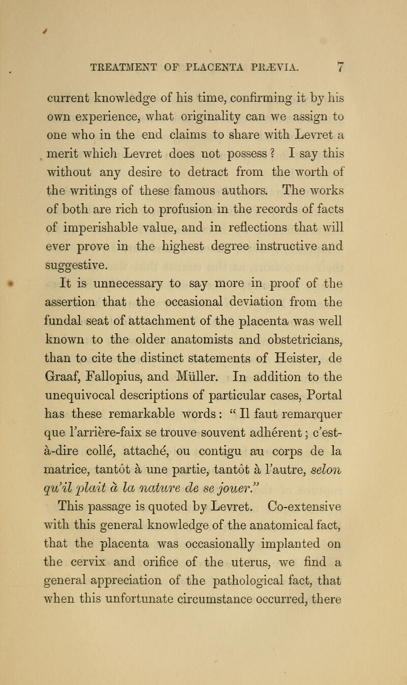 current knowledge of his time, confirming it by his own experience, what originality can we assign to one who in the end claims to share with Levret a merit which Levret does not possess ? I say this without any desire to detract from the worth of the writings of these famous authors. The works of both are rich to profusion in the records of facts of imperishable value, and in reflections that will ever prove in the highest degree instructive and suggestive. It is unnecessary to say more in proof of the assertion that the occasional deviation from the fundal seat of attachment of the placenta was well known to the older anatomists and obstetricians, than to cite the distinct statements of Heister, de Graaf, Fallopius, and Muller. In addition to the unequivocal descriptions of particular cases, Portal has these remarkable words :  II faut remarquer que Tarriere-faix se trouve souvent adherent; c'est- a-dire colle, attache, ou contigu au corps de la matrice, tantot a une partie, tantot a Tautre, selon qvfil plait a la nature de se jouer. This passage is quoted by Levret. Co-extensive with this general knowledge of the anatomical fact, that the placenta was occasionally implanted on the cervix and orifice of the uterus, we find a general appreciation of the pathological fact, that when this unfortunate circumstance occurred, there