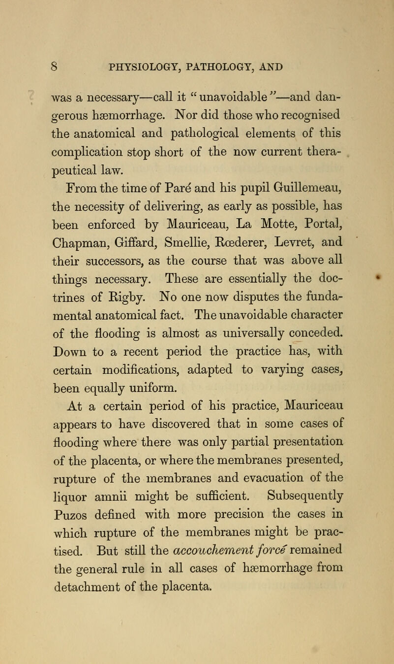 was a necessary—call it  unavoidable —and dan- gerous haemorrhage. Nor did those who recognised the anatomical and pathological elements of this complication stop short of the now current thera- peutical law. From the time of Pare and his pupil Guillemeau, the necessity of delivering, as early as possible, has been enforced by Mauriceau, La Motte, Portal, Chapman, Giffard, Smellie, Rcederer, Levret, and their successors, as the course that was above all things necessary. These are essentially the doc- trines of Rigby. No one now disputes the funda- mental anatomical fact. The unavoidable character of the flooding is almost as universally conceded. Down to a recent period the practice has, with certain modifications, adapted to varying cases,, been equally uniform. At a certain period of his practice, Mauriceau appears to have discovered that in some cases of flooding where there was only partial presentation of the placenta, or where the membranes presented, rupture of the membranes and evacuation of the liquor amnii might be sufficient. Subsequently Puzos defined with more precision the cases in which rupture of the membranes might be prac- tised. But still the accouchement force remained the general rule in all cases of haemorrhage from detachment of the placenta.