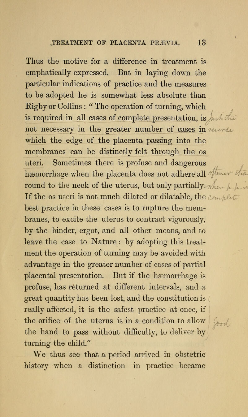 Thus the motive for a difference in treatment is emphatically expressed. But in laying down the particular indications of practice and the measures to be adopted he is somewhat less absolute than Rigby or Collins :  The operation of turning, which is required in all cases of complete presentation, isX^ l not necessary in the greater number of cases in which the edge of the placenta passing into the membranes can be distinctly felt through the os uteri. Sometimes there is profuse and dangerous haemorrhage when the placenta does not adhere all GJU^^ round to the neck of the uterus, but only partially. .; If the os uteri is not much dilated or dilatable, the *, .,• rJLAz best practice in these cases is to rupture the mem- branes, to excite the uterus to contract vigorously, by the binder, ergot, and all other means, and to leave the case to Nature: by adopting this treat- ment the operation of turning may be avoided with advantage in the greater number of cases of partial placental presentation. But if the haemorrhage is profuse, has returned at different intervals, and a great quantity has been lost, and the constitution is really affected, it is the safest practice at once_, if the orifice of the uterus is in a condition to allow the hand to pass without difficulty, to deliver by turning the child/' We thus see that a period arrived in obstetric history when a distinction in practice became