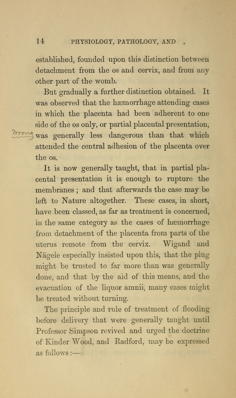 established, founded upon this distinction between detachment from the os and cervix, and from any other part of the womb. But gradually a further distinction obtained. It was observed that the haemorrhage attending cases in which the placenta had been adherent to one side of the os only, or partial placental presentation, ''■ was generally less dangerous than that which attended the central adhesion of the placenta over the os. It is now generally taught, that in partial pla- cental presentation it is enough to rupture the membranes ; and that afterwards the case may be left to Nature altogether. These cases, in short, have been classed, as far as treatment is concerned, in the same category as the cases of haemorrhage from detachment of the placenta from parts of the uterus remote from the cervix. Wigand and Nagele especially insisted upon this, that the plug- might be trusted to far more than was generally done, and that by the aid of this means, and the evacuation of the liquor amnii, many cases might be treated without turning. The principle and rule of treatment of flooding before delivery that were generally taught until Professor Simpson revived and urged the doctrine of Kinder Wood, and Radford, may be expressed as follows:—