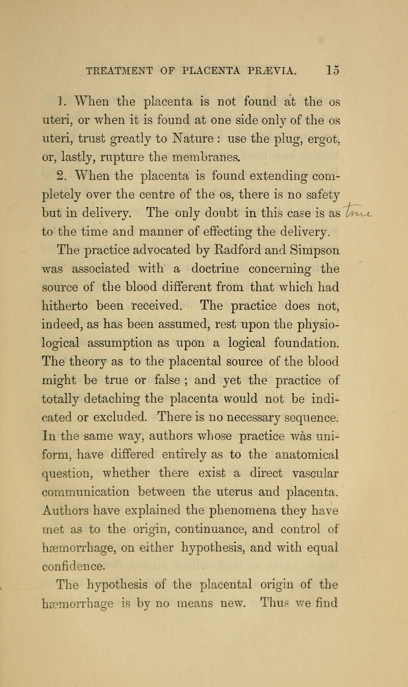 1. When the placenta is not found at the os uteri, or when it is found at one side only of the os uteri, trust greatly to Nature : use the plug, ergot, or, lastly, rupture the membranes. 2. When the placenta is found extending com- pletely over the centre of the os, there is no safety but in delivery. The only doubt in this case is asSw_ to the time and manner of effecting the delivery. The practice advocated by Radford and Simpson was associated with a doctrine concerning the source of the blood different from that which had hitherto been received. The practice does not, indeed, as has been assumed, rest upon the physio- logical assumption as upon a logical foundation. The theory as to the placental source of the blood might be true or false ; and yet the practice of totally detaching the placenta would not be indi- cated or excluded. There is no necessary sequence. In the same way, authors whose practice was uni- form, have differed entirely as to the anatomical question, whether there exist a direct vascular communication between the uterus and placenta. Authors have explained the phenomena they have met as to the origin, continuance, and control of haemorrhage, on either hypothesis, and with equal confidence. The hypothesis of the placental origin of the haemorrhage is by no means new. Thus we find