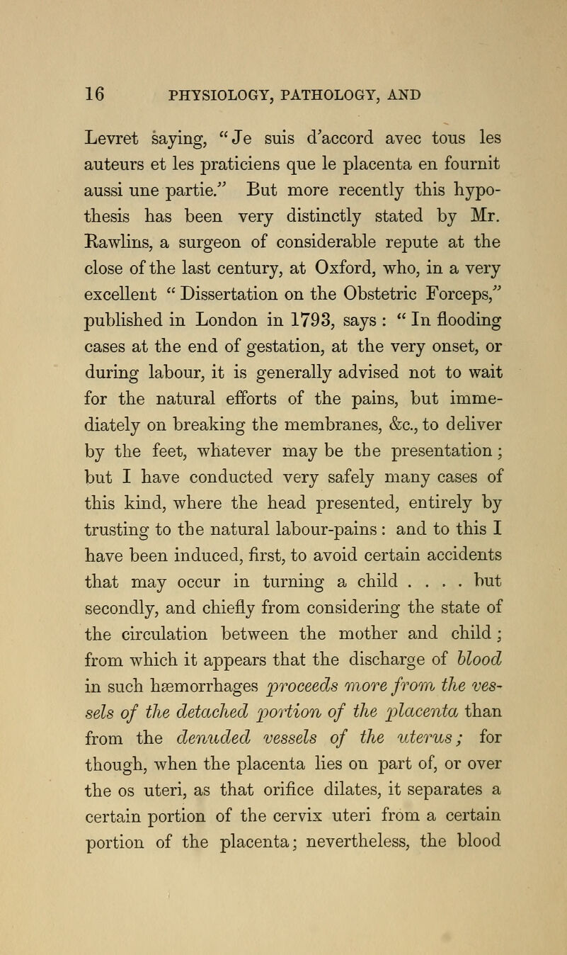 Levret saying, Je suis d'accord avec tous les auteurs et les praticiens que le placenta en fournit aussi une partie. But more recently this hypo- thesis has been very distinctly stated by Mr. Rawlins, a surgeon of considerable repute at the close of the last century, at Oxford, who, in a very excellent  Dissertation on the Obstetric Forceps/' published in London in 1793, says :  In flooding cases at the end of gestation, at the very onset, or during labour, it is generally advised not to wait for the natural efforts of the pains, but imme- diately on breaking the membranes, &c, to deliver by the feet, whatever may be the presentation; but I have conducted very safely many cases of this kind, where the head presented, entirely by trusting to the natural labour-pains: and to this I have been induced, first, to avoid certain accidents that may occur in turning a child .... but secondly, and chiefly from considering the state of the circulation between the mother and child; from which it appears that the discharge of blood in such haemorrhages proceeds more from the ves- sels of the detached portion of the placenta than from the denuded vessels of the uterus; for though, when the placenta lies on part of, or over the os uteri, as that orifice dilates, it separates a certain portion of the cervix uteri from a certain portion of the placenta; nevertheless, the blood