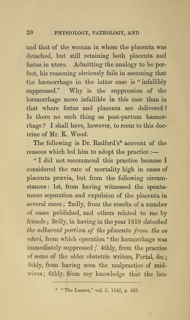 and that of the woman in whom the placenta was detached, but still retaining both placenta and foetus in utero. Admitting the analogy to be per- fect, his reasoning obviously fails in assuming that the haemorrhage in the latter case is  infallibly suppressed/' Why is the suppression of the haemorrhage more infallible in this case than in that where foetus and placenta are delivered ? Is there no such thing as post-partum haemor- rhage ? I shall have, however, to recur to this doc- trine of Mr. K. Wood. The following is Dr. Radford's* account of the reasons which led him to adopt the practice :—  I did not recommend this practice because I considered the rate of mortality high in cases of placenta praevia, but from the following circum- stances : 1st, from having witnessed the sponta- neous separation and expulsion of the placenta in several cases ; 2ndly, from the results of a number of cases published, and others related to me by friends; Srdly, in having in the year 1819 detached the adherent portion of the placenta from the os uteri, from which operation ' the haemorrhage was immediately suppressed ; 4thly, from the practice of some of the older obstetric writers, Portal, &c.; othly, from having seen the malpractice of mid- wives ; 6thly, from my knowledge that the late The Lancet, vol. ii. 1847, p. 433.