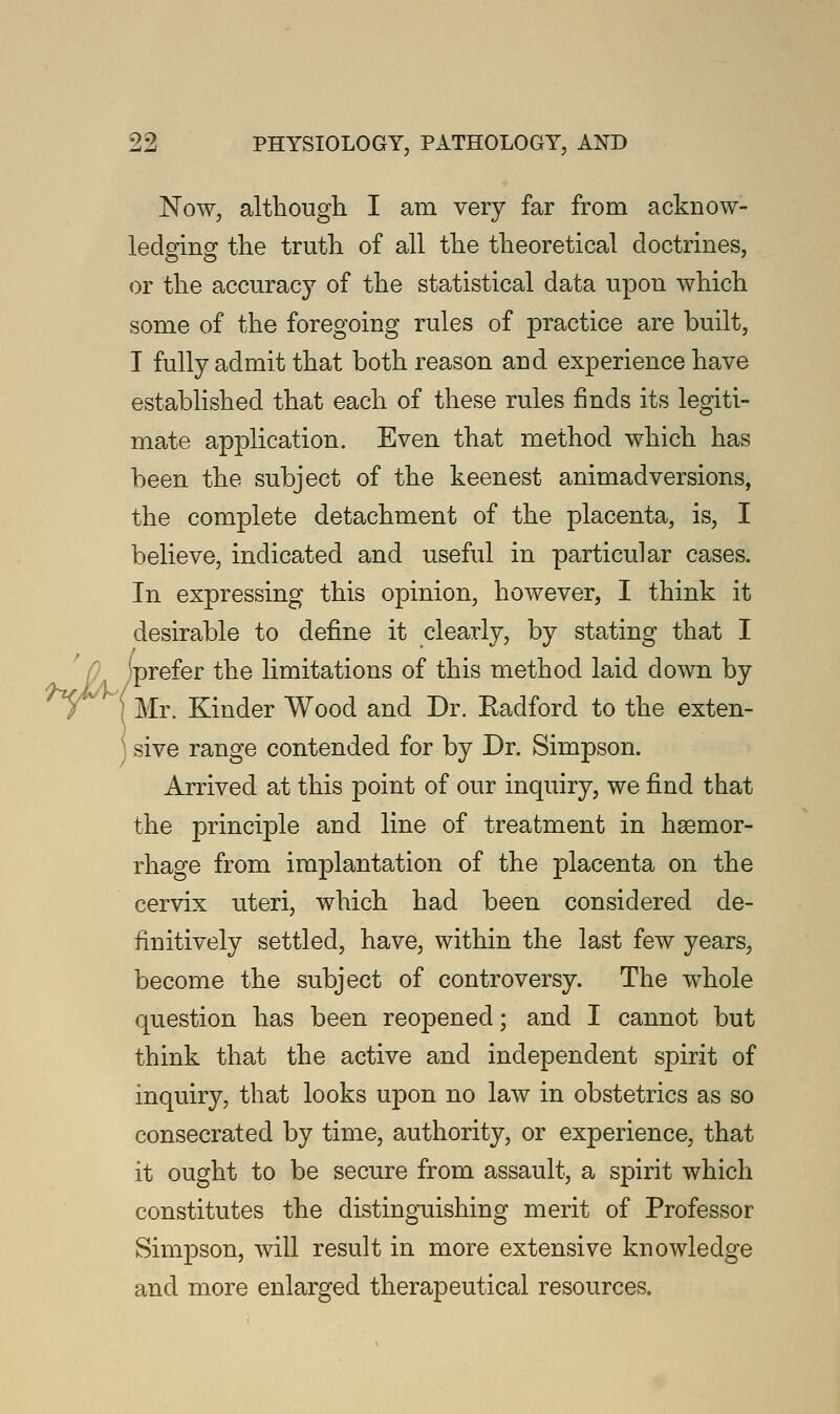Now, although I am very far from acknow- ledging the truth of all the theoretical doctrines, or the accuracj7 of the statistical data upon which some of the foregoing rules of practice are built, I fully admit that both reason and experience have established that each of these rules finds its legiti- mate application. Even that method which has been the subject of the keenest animadversions, the complete detachment of the placenta, is, I believe, indicated and useful in particular cases. In expressing this opinion, however, I think it desirable to define it clearly, by stating that I prefer the limitations of this method laid down by Mr. Kinder Wood and Dr. Radford to the exten- sive range contended for by Dr. Simpson. Arrived at this point of our inquiry, we find that the principle and line of treatment in hsemor- rhage from implantation of the placenta on the cervix uteri, which had been considered de- finitively settled, have, within the last few years, become the subject of controversy. The whole question has been reopened; and I cannot but think that the active and independent spirit of inquiry, that looks upon no law in obstetrics as so consecrated by time, authority, or experience, that it ought to be secure from assault, a spirit which constitutes the distinguishing merit of Professor Simpson, will result in more extensive knowledge and more enlarged therapeutical resources.