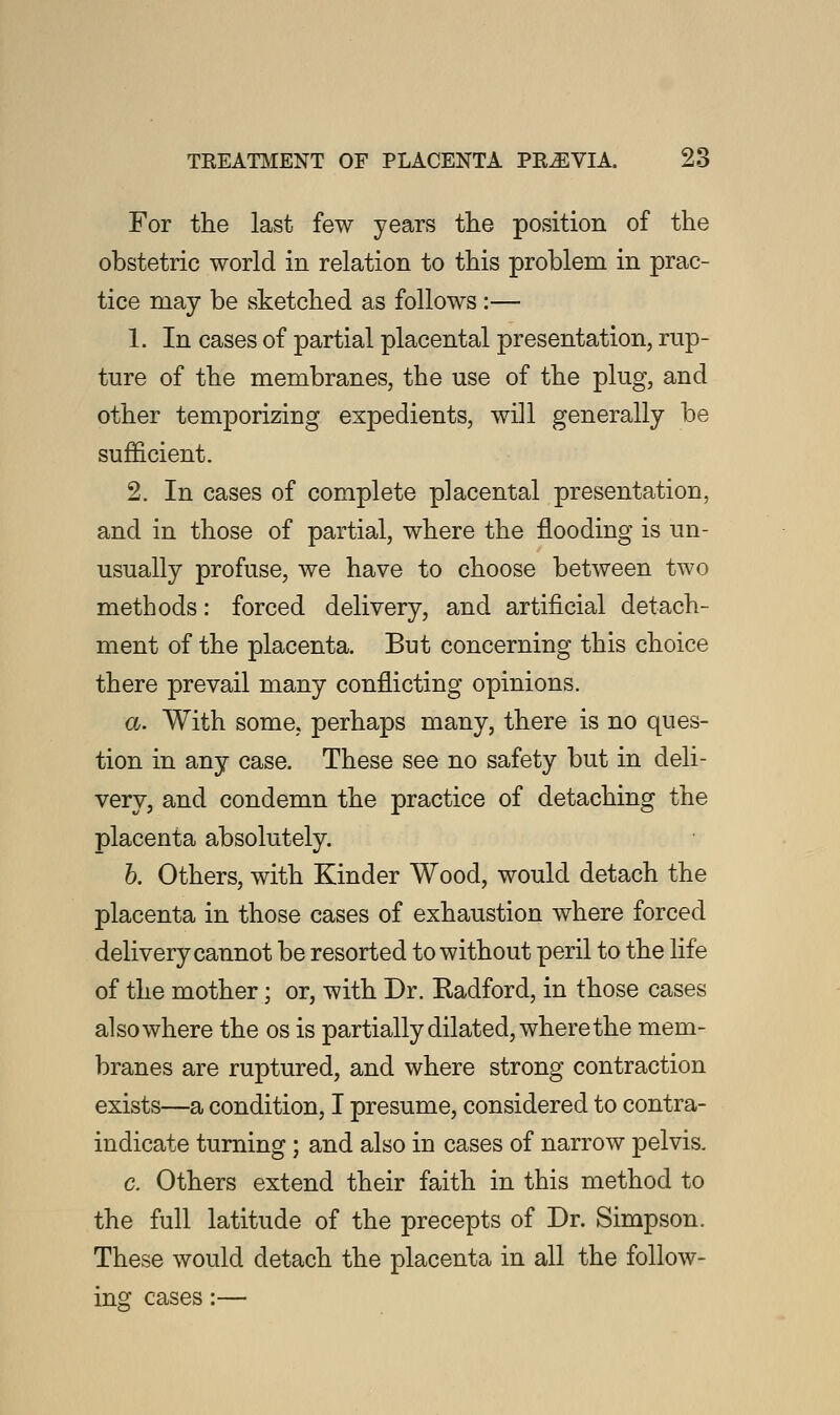 For the last few years the position of the obstetric world in relation to this problem in prac- tice may be sketched as follows :— 1. In cases of partial placental presentation, rup- ture of the membranes, the use of the plug, and other temporizing expedients, will generally be sufficient. 2. In cases of complete placental presentation, and in those of partial, where the flooding is un- usually profuse, we have to choose between two methods: forced delivery, and artificial detach- ment of the placenta. But concerning this choice there prevail many conflicting opinions. a. With some, perhaps many, there is no ques- tion in any case. These see no safety but in deli- very, and condemn the practice of detaching the placenta absolutely. b. Others, with Kinder Wood, would detach the placenta in those cases of exhaustion where forced delivery cannot be resorted to without peril to the life of the mother; or, with Dr. Radford, in those cases also where the os is partially dilated, where the mem- branes are ruptured, and where strong contraction exists—a condition, I presume, considered to contra- indicate turning; and also in cases of narrow pelvis. c. Others extend their faith in this method to the full latitude of the precepts of Dr. Simpson. These would detach the placenta in all the follow- ing cases:—