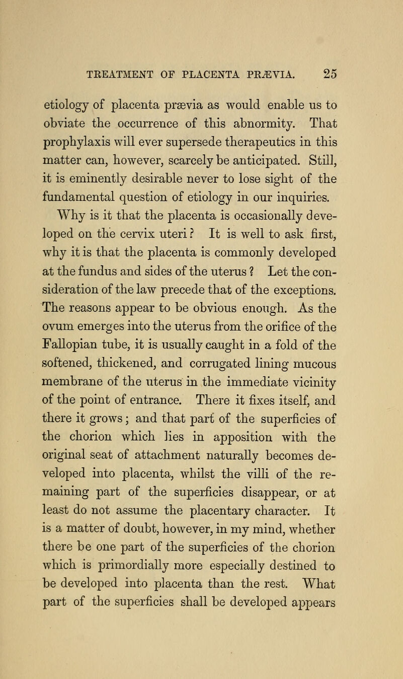 etiology of placenta prsevia as would enable us to obviate the occurrence of this abnormity. That prophylaxis will ever supersede therapeutics in this matter can, however, scarcely be anticipated. Still, it is eminently desirable never to lose sight of the fundamental question of etiology in our inquiries. Why is it that the placenta is occasionally deve- loped on the cervix uteri ? It is well to ask first, why it is that the placenta is commonly developed at the fundus and sides of the uterus ? Let the con- sideration of the law precede that of the exceptions. The reasons appear to be obvious enough. As the ovum emerges into the uterus from the orifice of the Fallopian tube, it is usually caught in a fold of the softened, thickened, and corrugated lining mucous membrane of the uterus in the immediate vicinity of the point of entrance. There it fixes itself, and there it grows; and that part of the superficies of the chorion which lies in apposition with the original seat of attachment naturally becomes de- veloped into placenta, whilst the villi of the re- maining part of the superficies disappear, or at least do not assume the placentary character. It is a matter of doubt, however, in my mind, whether there be one part of the superficies of the chorion which is primordially more especially destined to be developed into placenta than the rest. What part of the superficies shall be developed appears