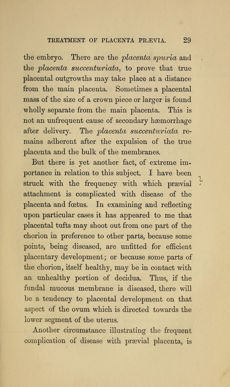 the embryo. There are the placenta spuria and the placenta succenturiata, to prove that true placental outgrowths may take place at a distance from the main placenta. Sometimes a placental mass of the size of a crown piece or larger is found wholly separate from the main placenta. This is not an unfrequent cause of secondary haemorrhage after delivery. The placenta succenturiata re- mains adherent after the expulsion of the true placenta and the bulk of the membranes. But there is yet another fact, of extreme im- portance in relation to this subject. I have been struck with the frequency with which praevial attachment is complicated with disease of the placenta and foetus. In examining and reflecting upon particular cases it has appeared to me that placental tufts may shoot out from one part of the chorion in preference to other parts, because some points, being diseased, are unfitted for efficient placentary development; or because some parts of the chorion, itself healthy, may be in contact with an unhealthy portion of decidua. Thus, if the fundal mucous membrane is diseased, there will be a tendency to placental development on that aspect of the ovum which is directed towards the lower segment of the uterus. Another circumstance illustrating the frequent complication of disease with praevial placenta, is V