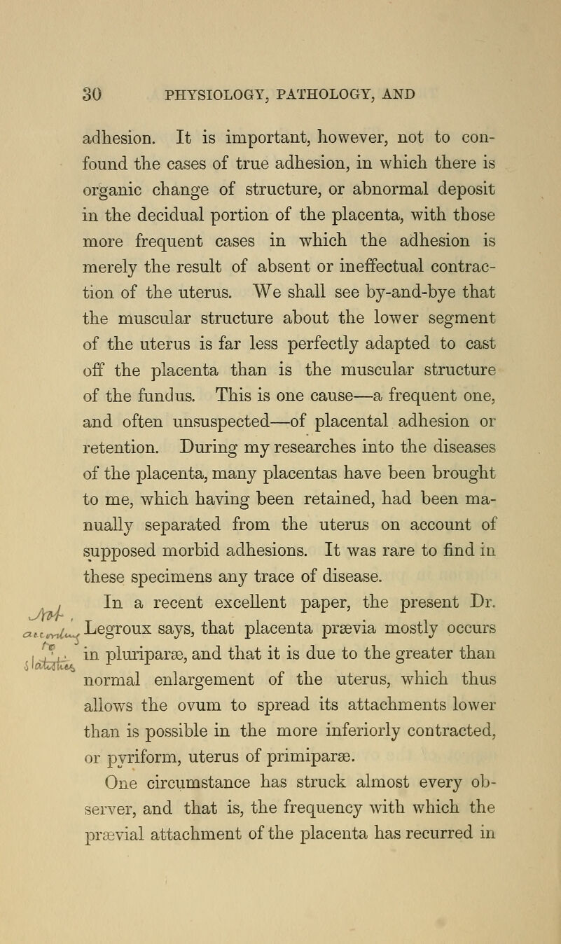 adhesion. It is important, however, not to con- found the cases of true adhesion, in which there is organic change of structure, or abnormal deposit in the decidual portion of the placenta, with those more frequent cases in which the adhesion is merely the result of absent or ineffectual contrac- tion of the uterus. We shall see by-and-bye that the muscular structure about the lower segment of the uterus is far less perfectly adapted to cast off the placenta than is the muscular structure of the fundus. This is one cause—a frequent one, and often unsuspected—of placental adhesion or retention. During my researches into the diseases of the placenta, many placentas have been brought to me, which having been retained, had been ma- nually separated from the uterus on account of supposed morbid adhesions. It was rare to find in these specimens any trace of disease. , In a recent excellent paper, the present Dr. aitwrUto* Legroux says, that placenta prsevia mostly occurs I vv. in pluriparse, and that it is due to the greater than normal enlargement of the uterus, which thus allows the ovum to spread its attachments lower than is possible in the more inferiorly contracted, or pyriform, uterus of primiparae. One circumstance has struck almost every ob- server, and that is, the frequency with which the praBvial attachment of the placenta has recurred in
