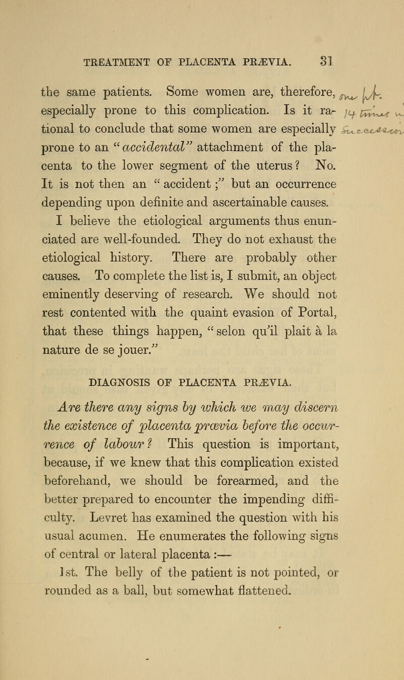 the same patients. Some women are, therefore, ^^ li- especially prone to this complication. Is it ra- ju. pz^f J. tional to conclude that some women are especially r^c^c^Lun, prone to an accidental attachment of the pla- centa to the lower segment of the uterus ? No. It is not then an  accident  but an occurrence depending upon definite and ascertainable causes. I believe the etiological arguments thus enun- ciated are well-founded. They do not exhaust the etiological history. There are probably other causes. To complete the list is, I submit, an object eminently deserving of research. We should not rest contented with the quaint evasion of Portal, that these things happen,  selon qu'il plait a la nature de se jouer. DIAGNOSIS OF PLACENTA PREVIA. Are there any signs by which we may discern the existence of placenta previa before the occur- rence of labour ? This question is important, because, if we knew that this complication existed beforehand, we should be forearmed, arid the better prepared to encounter the impending diffi- culty. Levret has examined the question with his usual acumen. He enumerates the following signs of central or lateral placenta :— 1st. The belly of the patient is not pointed, or rounded as a ball, but somewhat flattened.