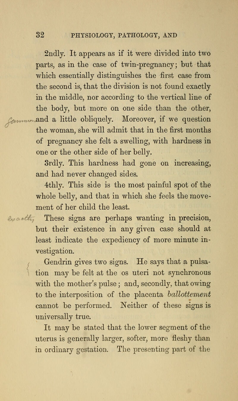 2ndly. It appears as if it were divided into two parts, as in the case of twin-pregnancy; but that which essentially distinguishes the first case from the second is, that the division is not found exactly in the middle, nor according to the vertical line of the body, but more on one side than the other, /^H-Kwvand a little obliquely. Moreover, if we question the woman, she will admit that in the first months of pregnancy she felt a swelliDg, with hardness in one or the other side of her belly. 3rdly. This hardness had gone on increasing, and had never changed sides. 4thly. This side is the most painful spot of the whole belly, and that in which she feels the move- ment of her child the least. These signs are perhaps wanting in precision, but their existence in any given case should at least indicate the expediency of more minute in- vestigation. Gendrin gives two signs. He says that a pulsa- tion may be felt at the os uteri not synchronous with the mother's pulse ; and, secondly, that owing to the interposition of the placenta ballottement cannot be performed. Neither of these signs is universally true. It may be stated that the lower segment of the uterus is generally larger, softer, more fleshy than in ordinary gestation. The presenting part of the