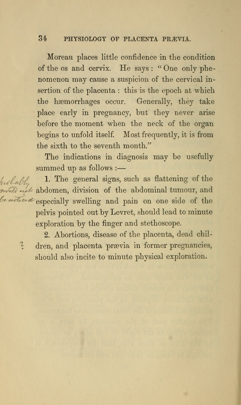Moreau places little confidence in the condition of the os and cervix. He says :  One only phe- nomenon may cause a suspicion of the cervical in- sertion of the placenta : this is the epoch at which the haemorrhages occur. Generally, they take place early in pregnancy, but they never arise before the moment when the neck of the organ begins to unfold itself. Most frequently, it is from the sixth to the seventh month/' The indications in diagnosis may be usefully summed up as follows :— 1. The general signs, such as flattening of the ?*£2} *c*^ abdomen, division of the abdominal tumour, and £e*<c especially swelling and pain on one side of the pelvis pointed out by Levret, should lead to minute exploration by the finger and stethoscope. 2. Abortions, disease of the placenta, dead chil- dren, and placenta praevia in former pregnancies, should also incite to minute physical exploration.