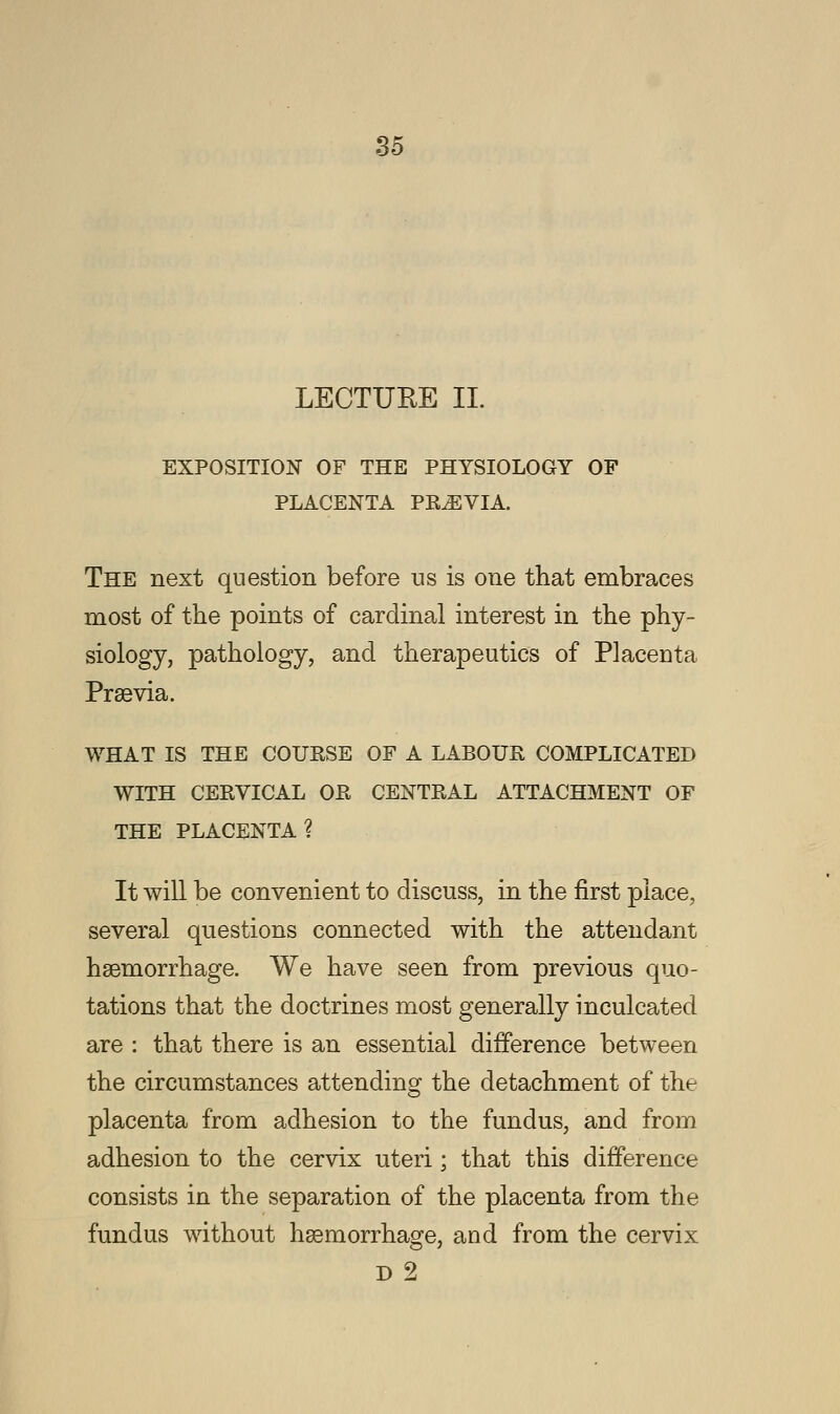 LECTURE II. EXPOSITION OF THE PHYSIOLOGY OF PLACENTA PREVIA. The next question before us is one that embraces most of the points of cardinal interest in the phy- siology, pathology, and therapeutics of Placenta Prsevia. WHAT IS THE COUKSE OF A LABOUR COMPLICATED WITH CERVICAL OR CENTRAL ATTACHMENT OF THE PLACENTA? It will be convenient to discuss, in the first place, several questions connected with the attendant haemorrhage. We have seen from previous quo- tations that the doctrines most generally inculcated are : that there is an essential difference between the circumstances attending the detachment of the placenta from adhesion to the fundus, and from adhesion to the cervix uteri; that this difference consists in the separation of the placenta from the fundus without haemorrhage, and from the cervix D 2