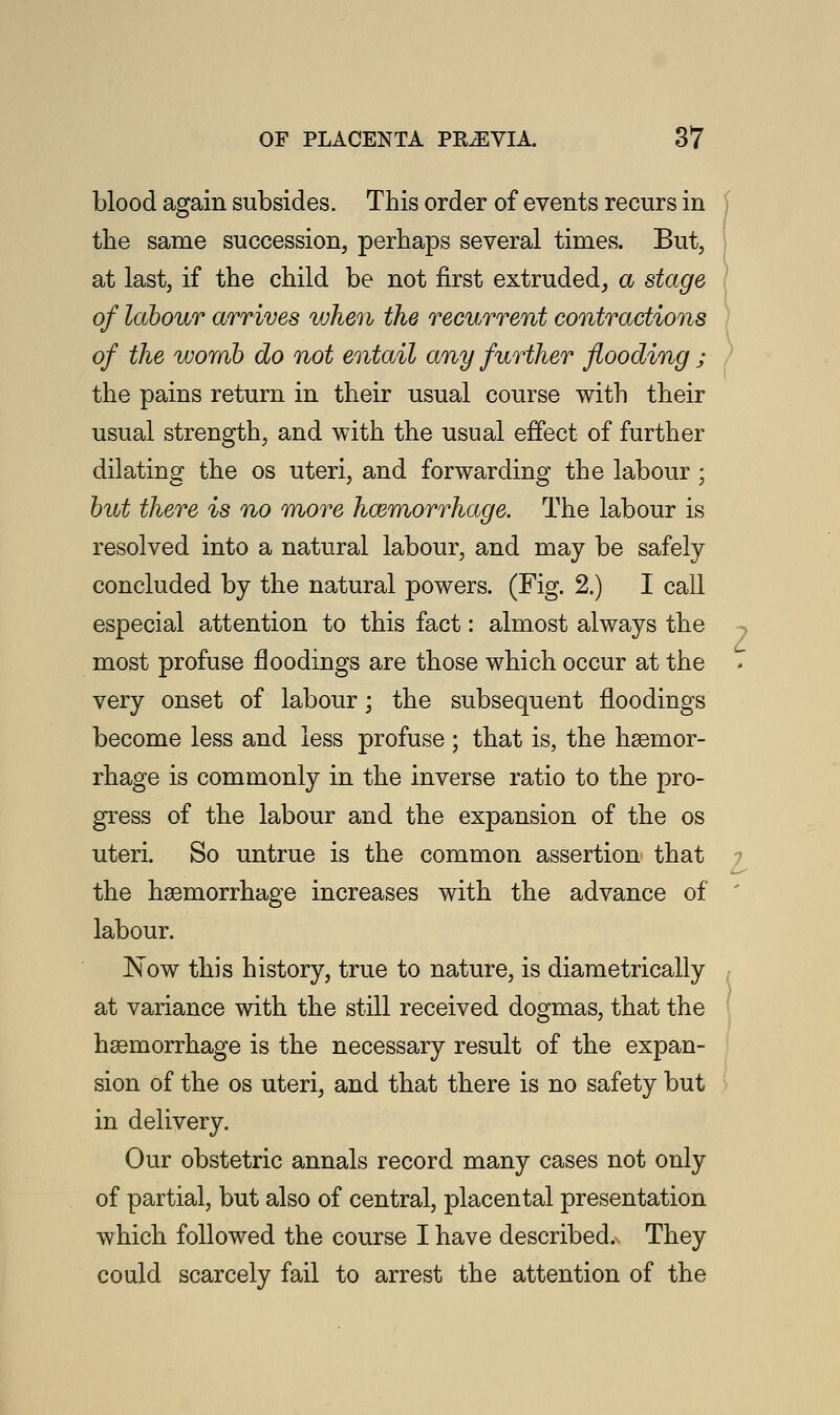 blood again subsides. This order of events recurs in the same succession, perhaps several times. But, at last, if the child be not first extruded, a stage of labour arrives when the recurrent contractions of the womb do not entail any further flooding ; the pains return in their usual course with their usual strength, and with the usual effect of further dilating the os uteri, and forwarding the labour ; but there is no more haemorrhage. The labour is resolved into a natural labour, and may be safely concluded by the natural powers. (Fig. 2.) I call especial attention to this fact: almost always the most profuse floodings are those which occur at the very onset of labour; the subsequent floodings become less and less profuse ; that is, the hemor- rhage is commonly in the inverse ratio to the pro- gress of the labour and the expansion of the os uteri. So untrue is the common assertion that the haemorrhage increases with the advance of labour. Now this history, true to nature, is diametrically at variance with the still received dogmas, that the haemorrhage is the necessary result of the expan- sion of the os uteri, and that there is no safety but in delivery. Our obstetric annals record many cases not only of partial, but also of central, placental presentation which followed the course I have described. They could scarcely fail to arrest the attention of the