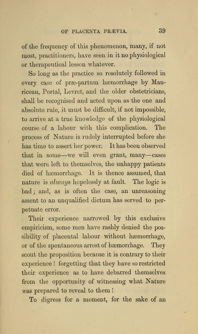 of the frequency of this phenomenon, many, if not most, practitioners, have seen in it no physiological or therapeutical lesson whatever. So long as the practice so resolutely followed in every case of prae-partum haemorrhage by Mau- riceau, Portal, Levret, and the older obstetricians, shall be recognised and acted upon as the one and absolute rule, it must be difficult, if not impossible, to arrive at a true knowledge of the physiological course of a labour with this complication. The process of Nature is rudely interrupted before she has time to assert her power. It has been observed that in some—we will even grant, many—cases that were left to themselves, the unhappy patients died of haemorrhage. It is thence assumed, that nature is always hopelessly at fault. The logic is bad; and, as is often the case, an unreasoning assent to an unqualified dictum has served to per- petuate error. Their experience narrowed by this exclusive empiricism, some men have rashly denied the pos- sibility of placental labour without haemorrhage, or of the spontaneous arrest of haemorrhage. They scout the proposition because it is contrary to their experience ! forgetting that they have so restricted their experience as to have debarred themselves from the opportunity of witnessing what Nature was prepared to reveal to them ! To digress for a moment, for the sake of an