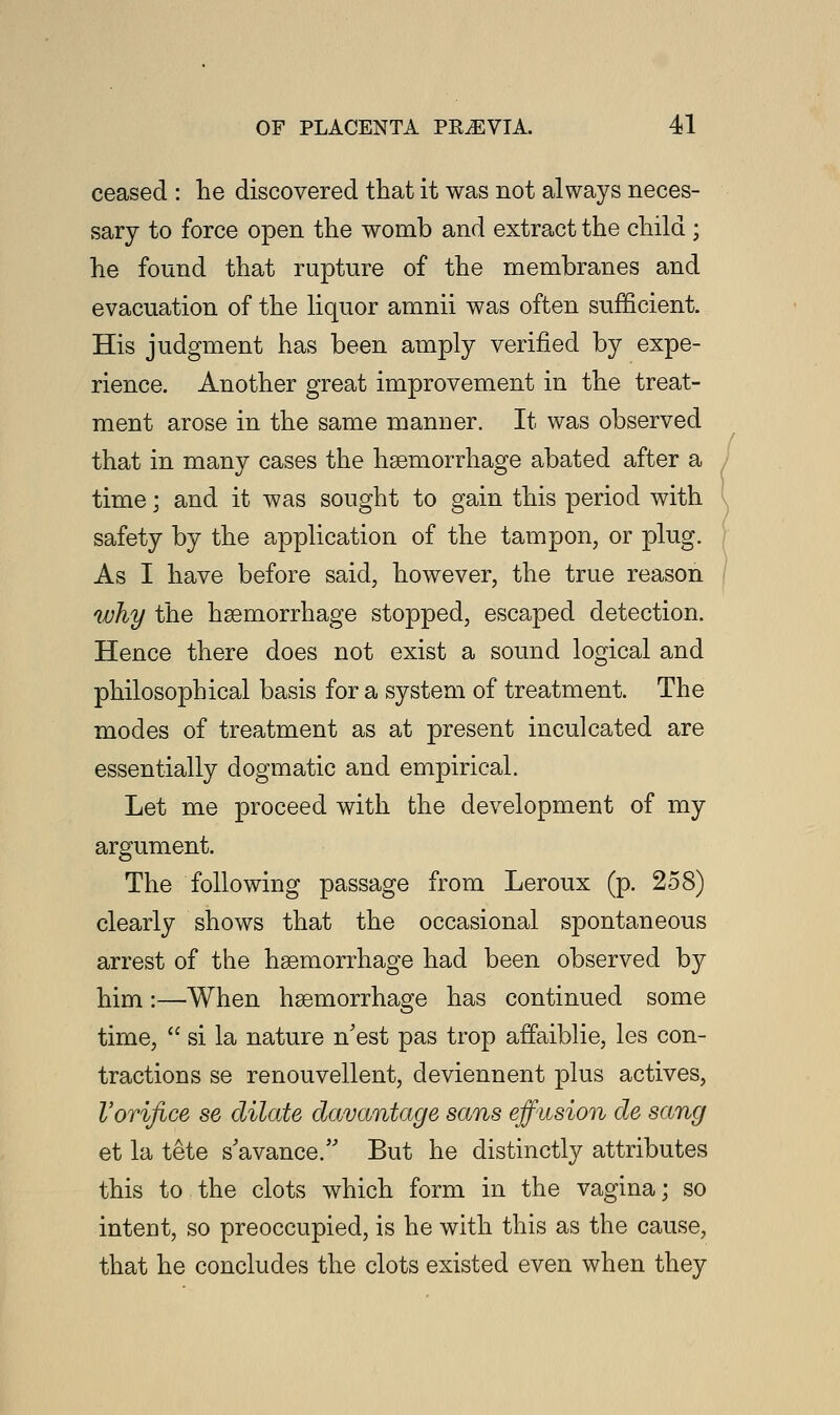 ceased : lie discovered that it was not always neces- sary to force open the womb and extract the child ; he found that rupture of the membranes and evacuation of the liquor amnii was often sufficient. His judgment has been amply verified by expe- rience. Another great improvement in the treat- ment arose in the same manner. It was observed that in many cases the haemorrhage abated after a time; and it was sought to gain this period with safety by the application of the tampon, or plug. As I have before said, however, the true reason why the haemorrhage stopped, escaped detection. Hence there does not exist a sound logical and philosophical basis for a system of treatment. The modes of treatment as at present inculcated are essentially dogmatic and empirical. Let me proceed with the development of my argument. The following passage from Leroux (p. 258) clearly shows that the occasional spontaneous arrest of the haemorrhage had been observed by him:—When haemorrhage has continued some time,  si la nature n'est pas trop affaiblie, les con- tractions se renouvellent, deviennent plus actives, Vorifice se dilate davantage sans effusion de sang et la tete s'avance. But he distinctly attributes this to the clots which form in the vagina; so intent, so preoccupied, is he with this as the cause, that he concludes the clots existed even when they