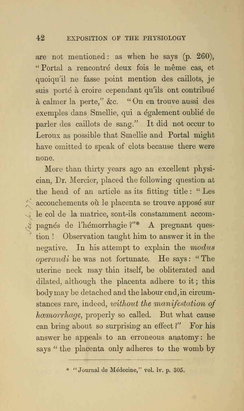 are not mentioned: as when he says (p. 260),  Portal a rencontre deux fois le meme cas, et quoiqu'il ne fasse point mention des caillots, je suis porte a croire cependant qu'ils ont contribue a calmer la perte/' &c.  On en trouve aussi des exemples dans Smellie, qui a egalement oublie' de parler des caillots de sang/' It did not occur to Leroux as possible that Smellie and Portal might have omitted to speak of clots because there were none. More than thirty years ago an excellent physi- cian, Dr. Mercier, placed the following question at the head of an article as its fitting title :  Les accouchements ou. le placenta se trouve appose sur le col de la matrice, sont-ils constamment accom- ^J pagnes de l'hemorrhagie V* A pregnant ques- tion ! Observation taught him to answer it in the negative. In his attempt to explain the modus operandi he was not fortunate. He says :  The uterine neck may thin itself, be obliterated and dilated, although the placenta adhere to it; this body may be detached and the labour end, in circum- stances rare, indeed, without the manifestation of hemorrhage, properly so called. But what cause can bring about so surprising an effect V For his answer he appeals to an erroneous anatomy: he says  the placenta only adheres to the womb by *  Journal de Medecine, vol. Iv. p. 305.