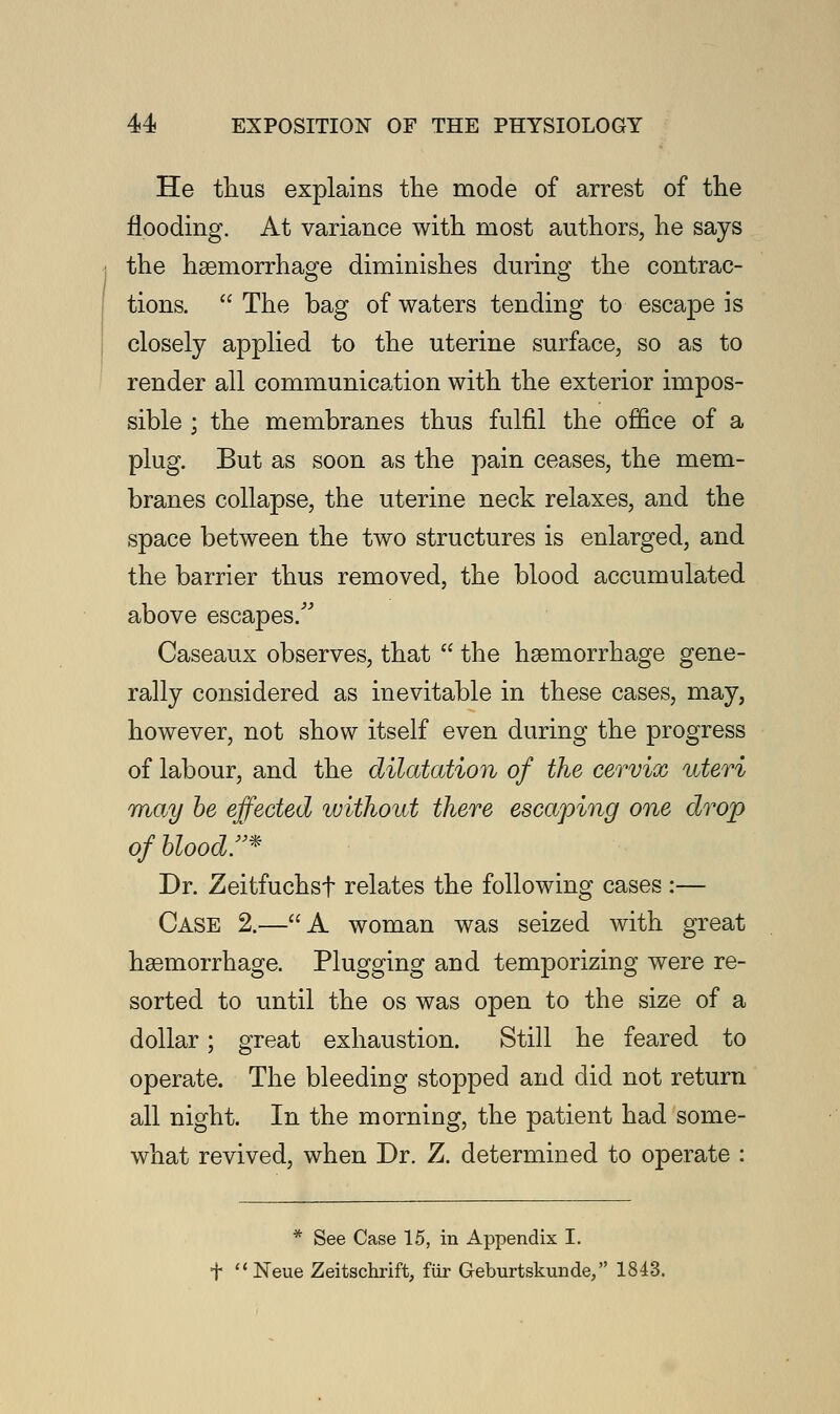 He thus explains the mode of arrest of the flooding. At variance with most authors, he says the hemorrhage diminishes during the contrac- tions.  The bag of waters tending to escape is closely applied to the uterine surface, so as to render all communication with the exterior impos- sible ; the membranes thus fulfil the office of a plug. But as soon as the pain ceases, the mem- branes collapse, the uterine neck relaxes, and the space between the two structures is enlarged, and the barrier thus removed, the blood accumulated above escapes/'' Caseaux observes, that  the haemorrhage gene- rally considered as inevitable in these cases, may, however, not show itself even during the progress of labour, and the dilatation of the cervix uteri may be effected without there escaping one drop of blood!'* Dr. Zeitfuchst relates the following cases :— Case 2.—A woman was seized with great hemorrhage. Plugging and temporizing were re- sorted to until the os was open to the size of a dollar; great exhaustion. Still he feared to operate. The bleeding stopped and did not return all night. In the morning, the patient had some- what revived, when Dr. Z. determined to operate : * See Case 15, in Appendix I. f  Neue Zeitschrift, fiir Geburtskunde, 1843.