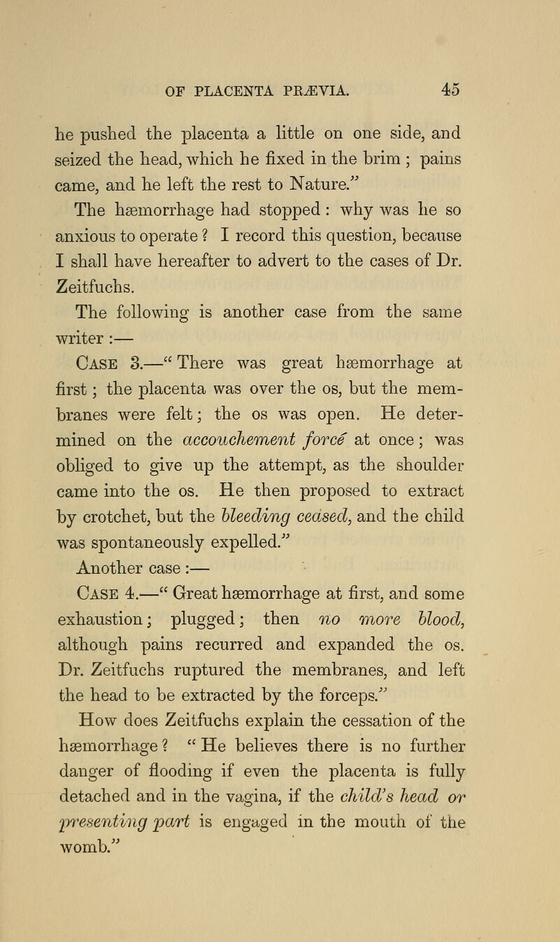 he pushed the placenta a little on one side, and seized the head, which he fixed in the brim ; pains came, and he left the rest to Nature/' The haemorrhage had stopped: why was he so anxious to operate ? I record this question, because I shall have hereafter to advert to the cases of Dr. Zeitfuchs. The following is another case from the same writer :— Case 3.— There was great haemorrhage at first; the placenta was over the os, but the mem- branes were felt; the os was open. He deter- mined on the accouchement force at once; was obliged to give up the attempt, as the shoulder came into the os. He then proposed to extract by crotchet, but the bleeding ceased, and the child was spontaneously expelled/' Another case:— Case 4.— Great haemorrhage at first, and some exhaustion; plugged; then no more blood, although pains recurred and expanded the os. Dr. Zeitfuchs ruptured the membranes, and left the head to be extracted by the forceps/' How does Zeitfuchs explain the cessation of the haemorrhage ?  He believes there is no further danger of flooding if even the placenta is fully detached and in the vagina, if the child's head or presenting part is engaged in the mouth of the womb/'