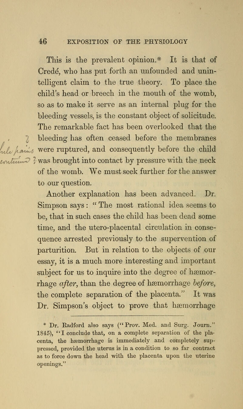 This is the prevalent opinion.* It is that of Cred^, who has put forth an unfounded and unin- telligent claim to the true theory. To place the child's head or breech in the mouth of the womb, so as to make it serve as an internal plug for the bleeding vessels, is the constant object of solicitude. The remarkable fact has been overlooked that the bleeding has often ceased before the membranes LdL'k^^ were ruptured, and consequently before the child • ■  was brought into contact by pressure with the neck of the womb. We must seek further for the answer to our question. Another explanation has been advanced. Dr. Simpson says :  The most rational idea seems to be, that in such cases the child has been dead some time, and the utero-placental circulation in conse- quence arrested previously to the supervention of parturition. But in relation to the objects of our essay, it is a much more interesting and important subject for us to inquire into the degree of haemor- rhage after, than the degree of haemorrhage before, the complete separation of the placenta. It was Dr. Simpson's object to prove that haemorrhage * Dr. Radford also says (Prov. Med. and Surg. Journ. 1845),  I conclude that, on a complete separation of the pla- centa, the haemorrhage is immediately and completely sup- pressed, provided the uterus is in a condition to so far contract as to force down the head with the placenta upon the uterine openings.