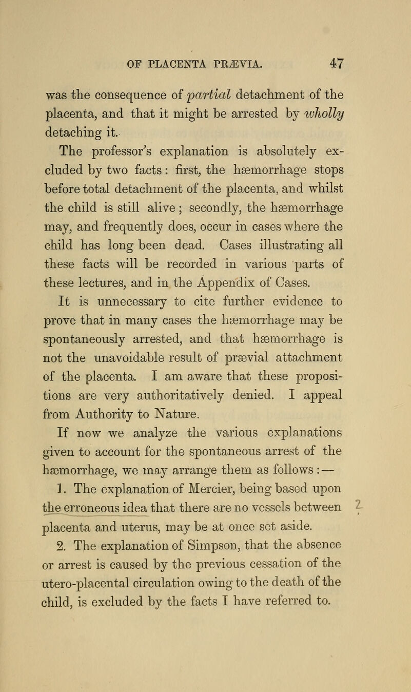 was the consequence of partial detachment of the placenta, and that it might be arrested by wholly detaching it. The professor's explanation is absolutely ex- cluded by two facts: first, the haemorrhage stops before total detachment of the placenta, and whilst the child is still alive ; secondly, the haemorrhage may, and frequently does, occur in cases where the child has long been dead. Cases illustrating all these facts will be recorded in various parts of these lectures, and in the Appendix of Cases. It is unnecessary to cite further evidence to prove that in many cases the haemorrhage may be spontaneously arrested, and that haemorrhage is not the unavoidable result of praevial attachment of the placenta. I am, aware that these proposi- tions are very authoritatively denied. I appeal from Authority to Nature. If now we analyze the various explanations given to account for the spontaneous arrest of the haemorrhage, we may arrange them as follows : — 1. The explanation of Mercier, being based upon the erroneous idea that there are no vessels between { placenta and uterus, may be at once set aside. 2. The explanation of Simpson, that the absence or arrest is caused by the previous cessation of the utero-placental circulation owing to the death of the child, is excluded by the facts I have referred to.