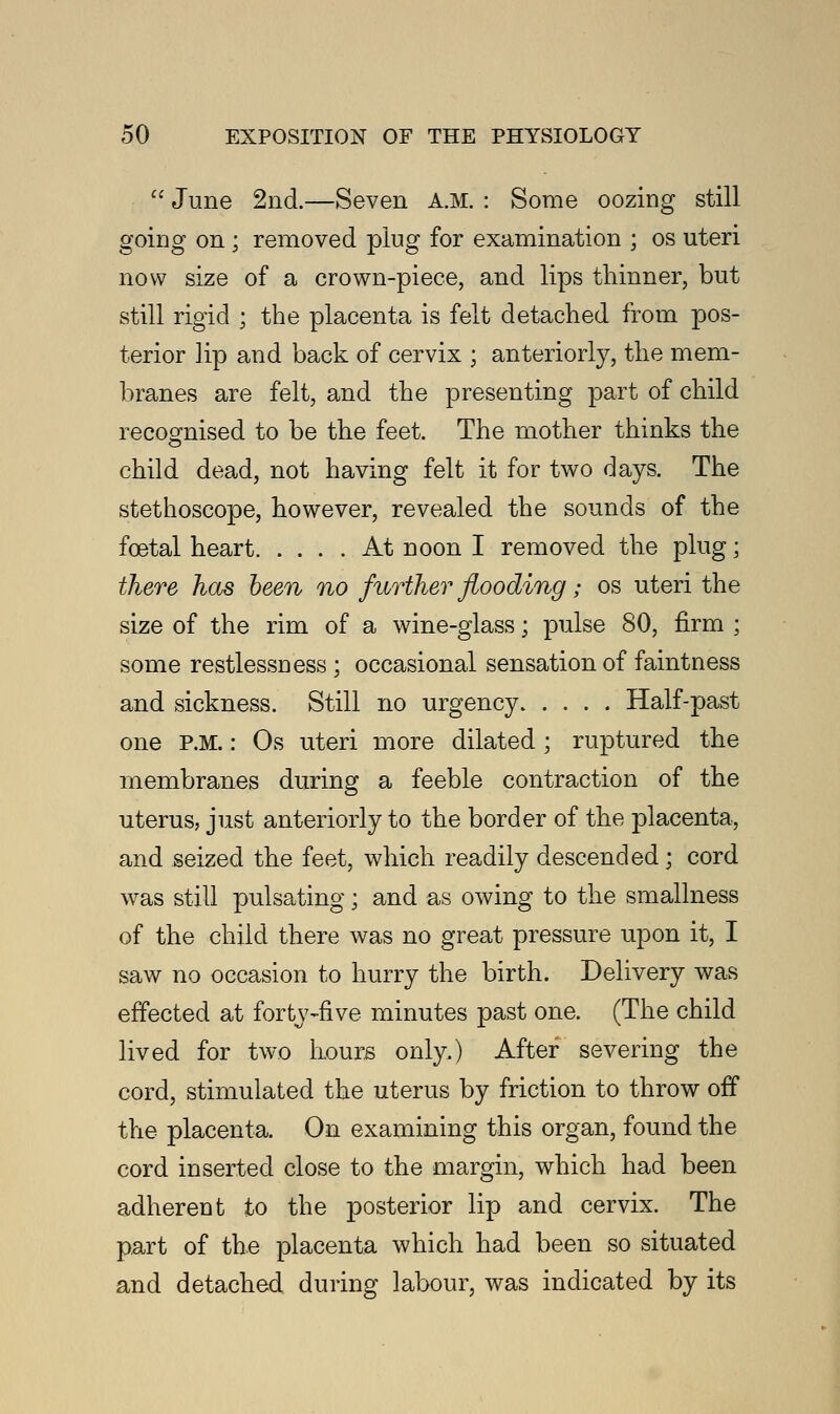  June 2nd.—Seven A.M. : Some oozing still going on ; removed ping for examination ; os uteri now size of a crown-piece, and lips thinner, but still rigid ; the placenta is felt detached from pos- terior lip and back of cervix ; anteriorly, the mem- branes are felt, and the presenting part of child recognised to be the feet. The mother thinks the child dead, not having felt it for two days. The stethoscope, however, revealed the sounds of the foetal heart At noon I removed the plug; there has been no further flooding; os uteri the size of the rim of a wine-glass; pulse 80, firm ; some restlessness ; occasional sensation of faintness and sickness. Still no urgency Half-past one P.M.: Os uteri more dilated ; ruptured the membranes during a feeble contraction of the uterus, just anteriorly to the border of the placenta, and seized the feet, which readily descended; cord was still pulsating; and as owing to the smallness of the child there was no great pressure upon it, I saw no occasion to hurry the birth. Delivery was effected at forty-five minutes past one. (The child lived for two hours only.) After severing the cord, stimulated the uterus by friction to throw off the placenta. On examining this organ, found the cord inserted close to the margin, which had been adherent to the posterior lip and cervix. The part of the placenta which had been so situated and detached during labour, was indicated by its