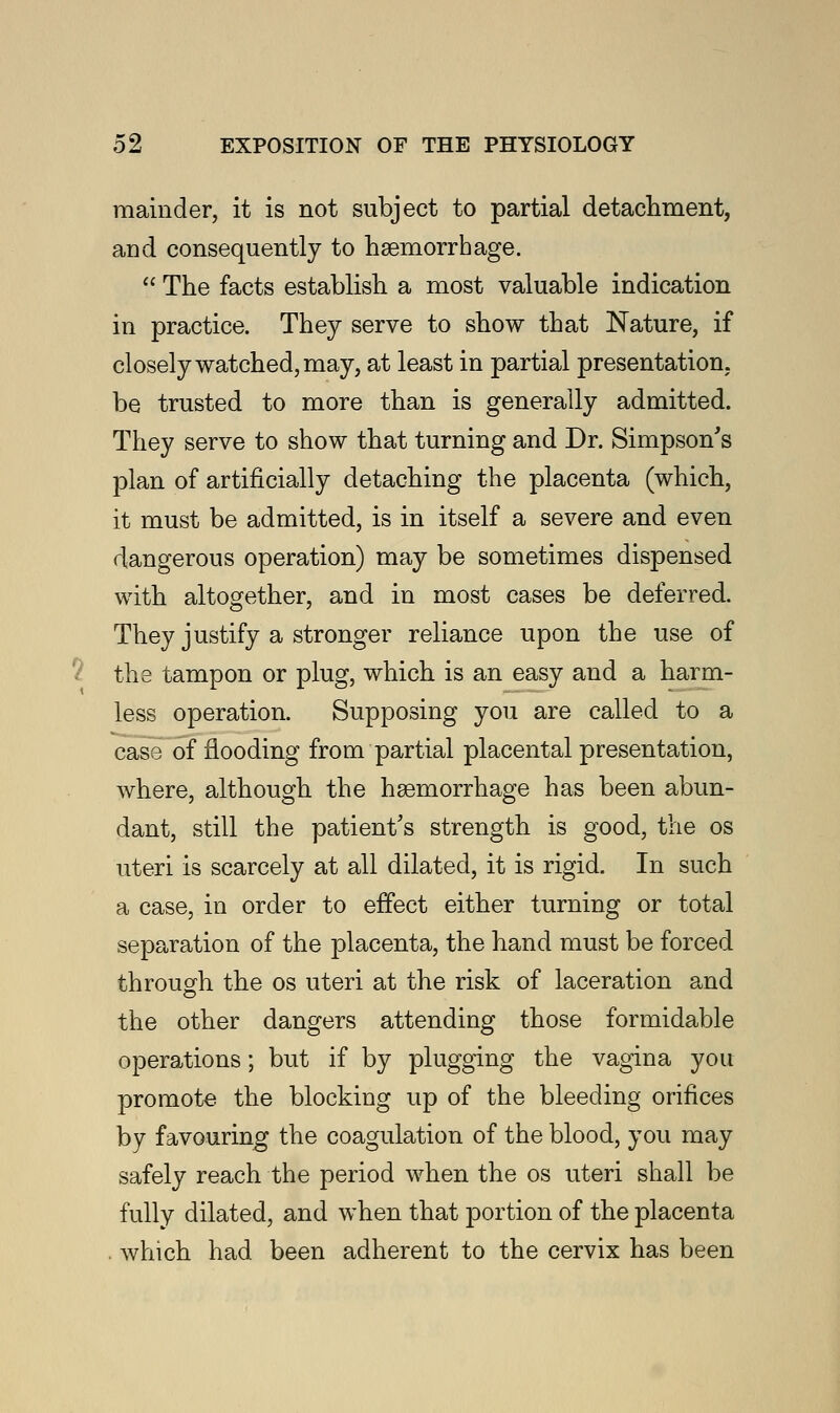 mainder, it is not subject to partial detachment, and consequently to haemorrhage.  The facts establish a most valuable indication in practice. They serve to show that Nature, if closely watched, may, at least in partial presentation, be trusted to more than is generally admitted. They serve to show that turning and Dr. Simpson's plan of artificially detaching the placenta (which, it must be admitted, is in itself a severe and even dangerous operation) may be sometimes dispensed with altogether, and in most cases be deferred. They justify a stronger reliance upon the use of the tampon or plug, which is an easy and a harm- less operation. Supposing you are called to a case of flooding from partial placental presentation, where, although the haemorrhage has been abun- dant, still the patient's strength is good, the os uteri is scarcely at all dilated, it is rigid. In such a case, in order to effect either turning or total separation of the placenta, the hand must be forced through the os uteri at the risk of laceration and the other dangers attending those formidable operations; but if by plugging the vagina you promote the blocking up of the bleeding orifices by favouring the coagulation of the blood, you may safely reach the period when the os uteri shall be fully dilated, and when that portion of the placenta . which had been adherent to the cervix has been