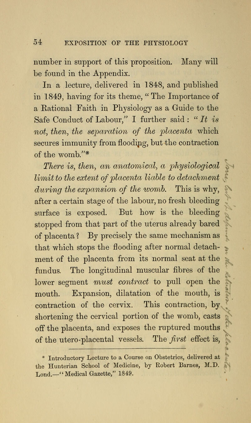 number in support of this proposition. Many will be found in the Appendix. In a lecture, delivered in 1848, and published in 1849, having for its theme,  The Importance of a Rational Faith in Physiology as a Guide to the Safe Conduct of Labour/' I further said :  It is not, then, the separation of the placenta which secures immunity from floodipg, but the contraction of the womb/'* There is, then, an anatomical, a physiological limit to the extent of placenta liable to detachment during the expansion of the %vomb. This is why, ^ after a certain stage of the labour, no fresh bleeding , surface is exposed. But how is the bleeding stopped from that part of the uterus already bared of placenta \ By precisely the same mechanism as that which stops the flooding after normal detach- $. ment of the placenta from its normal seat at the fundus. The longitudinal muscular fibres of the lower segment must contract to pull open the £s~ mouth. Expansion, dilatation of the mouth, is contraction of the cervix. This contraction, by shortening the cervical portion of the womb, casts : off the placenta, and exposes the ruptured mouths of the utero-placental vessels. The first effect is, f * Introductory Lecture to a Course on Obstetrics, delivered at the Hunterian School of Medicine, by Robert Barnes, M.D. Lond.— Medical Gazette, 1849.