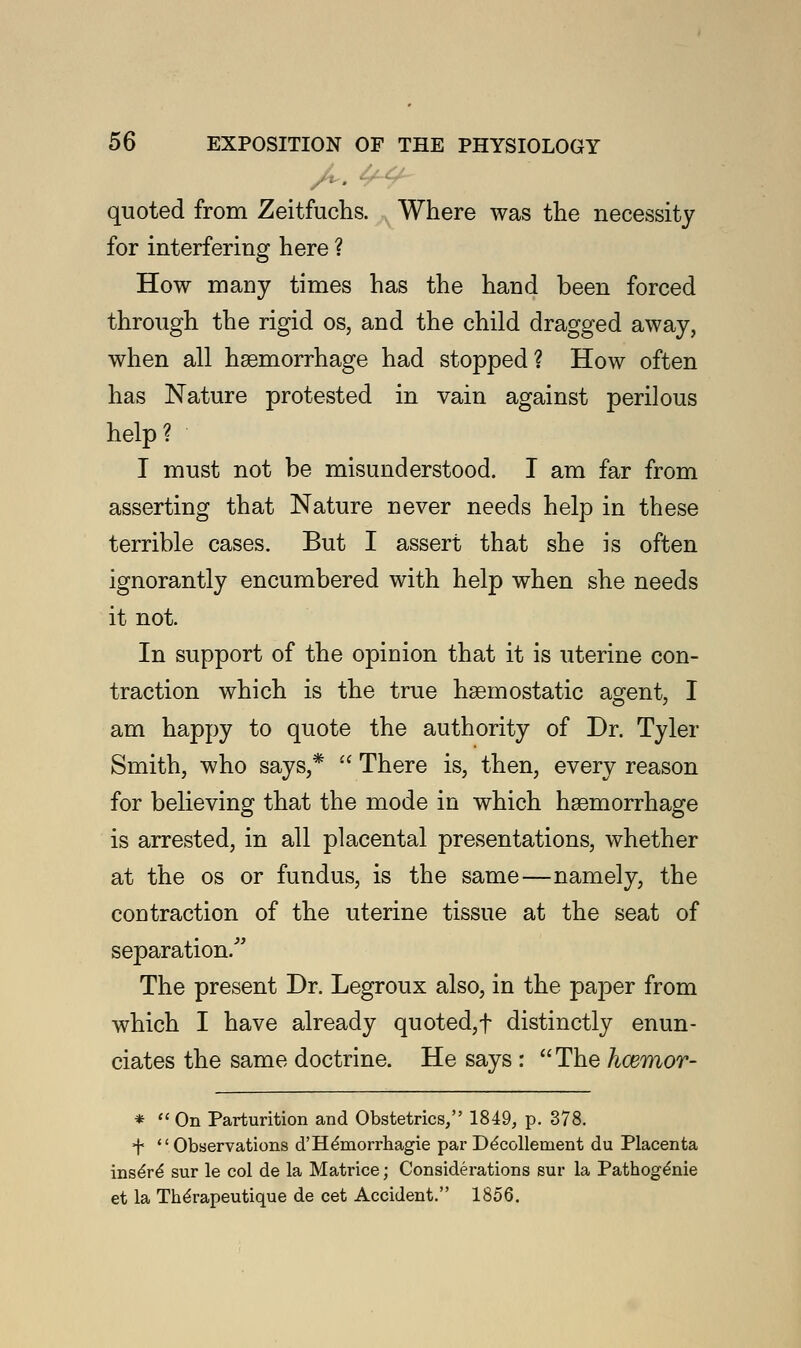 quoted from Zeitfuchs. Where was the necessity for interfering here ? How many times has the hand been forced through the rigid os, and the child dragged away, when all haemorrhage had stopped? How often has Nature protested in vain against perilous help? I must not be misunderstood. I am far from asserting that Nature never needs help in these terrible cases. But I assert that she is often ignorantly encumbered with help when she needs it not. In support of the opinion that it is uterine con- traction which is the true haemostatic agent, I am happy to quote the authority of Dr. Tyler Smith, who says,*  There is, then, every reason for believing that the mode in which haemorrhage is arrested, in all placental presentations, whether at the os or fundus, is the same—namely, the contraction of the uterine tissue at the seat of separation/' The present Dr. Legroux also, in the paper from which I have already quoted,f distinctly enun- ciates the same doctrine. He says :  The hcemor- *  On Parturition and Obstetrics, 1849, p. 378. + Observations d'He'morrhagie par De'collement du Placenta inse're' sur le col de la Matrice; Considerations sur la Pathoge'nie et la Therapeutique de cet Accident. 1856.