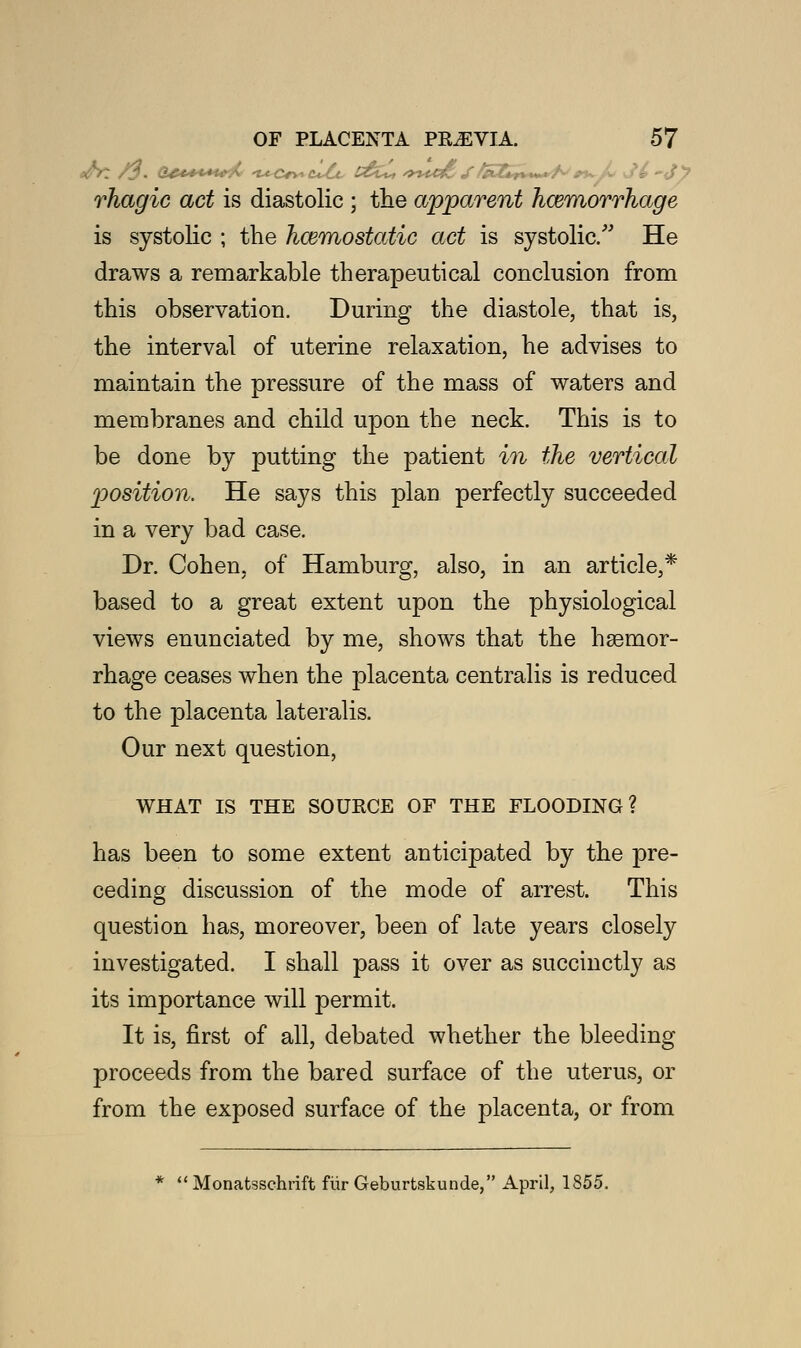 rhagic act is diastolic ; tlie apparent haemorrhage is systolic ; the haemostatic act is systolic/' He draws a remarkable therapeutical conclusion from this observation. During the diastole, that is, the interval of uterine relaxation, he advises to maintain the pressure of the mass of waters and membranes and child upon the neck. This is to be done by putting the patient in the vertical position. He says this plan perfectly succeeded in a very bad case. Dr. Cohen, of Hamburg, also, in an article,* based to a great extent upon the physiological views enunciated by me, shows that the hgemor- rhage ceases when the placenta centralis is reduced to the placenta lateralis. Our next question, WHAT IS THE SOURCE OF THE FLOODING? has been to some extent anticipated by the pre- ceding discussion of the mode of arrest. This question has, moreover, been of late years closely investigated. I shall pass it over as succinctly as its importance will permit. It is, first of all, debated whether the bleeding proceeds from the bared surface of the uterus, or from the exposed surface of the placenta, or from  Monatsschrift fiir Geburtskunde, April, 1855.