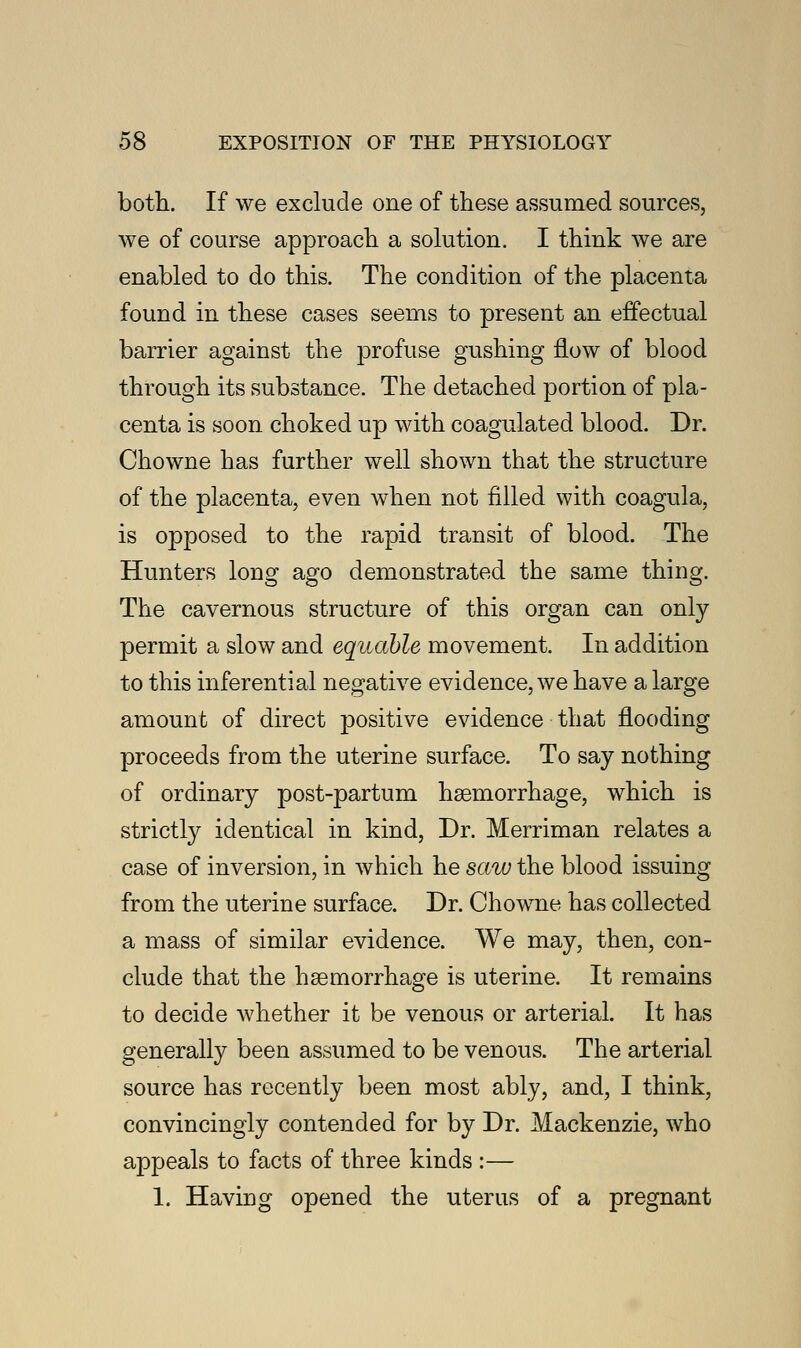 both. If we exclude one of these assumed sources, we of course approach a solution. I think we are enabled to do this. The condition of the placenta found in these cases seems to present an effectual barrier against the profuse gushing flow of blood through its substance. The detached portion of pla- centa is soon choked up with coagulated blood. Dr. Chowne has further well shown that the structure of the placenta, even when not filled with coagula, is opposed to the rapid transit of blood. The Hunters long ago demonstrated the same thing. The cavernous structure of this organ can only permit a slow and equable movement. In addition to this inferential negative evidence, we have a large amount of direct positive evidence that flooding proceeds from the uterine surface. To say nothing of ordinary post-partum haemorrhage, which is strictly identical in kind, Dr. Merriman relates a case of inversion, in which he saw the blood issuing from the uterine surface. Dr. Chowne has collected a mass of similar evidence. We may, then, con- clude that the haemorrhage is uterine. It remains to decide whether it be venous or arterial. It has generally been assumed to be venous. The arterial source has recently been most ably, and, I think, convincingly contended for by Dr. Mackenzie, who appeals to facts of three kinds :— 1. Having opened the uterus of a pregnant