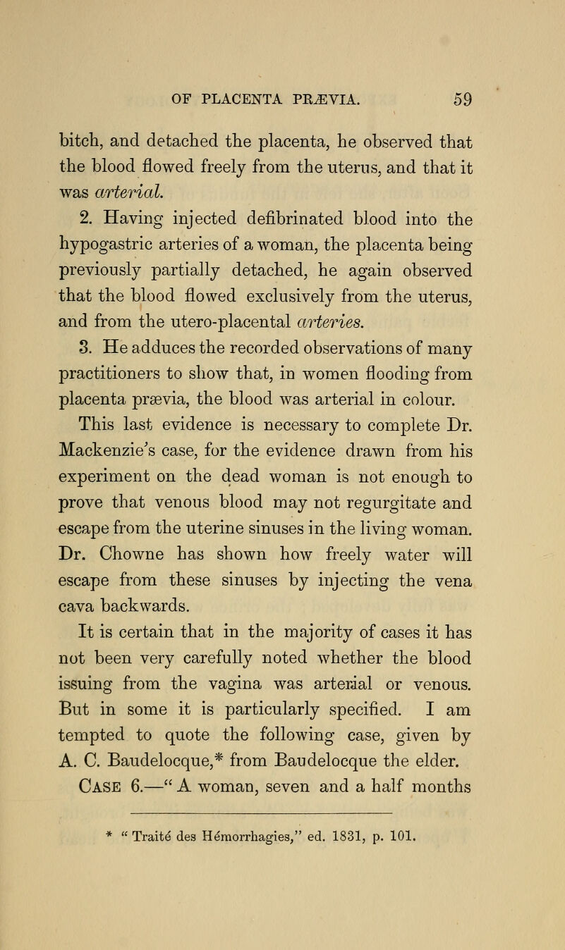 bitch, and detached the placenta, he observed that the blood flowed freely from the uterus, and that it was arterial. 2. Having injected defibrinated blood into the hypogastric arteries of a woman, the placenta being previously partially detached, he again observed that the blood flowed exclusively from the uterus, and from the utero-placental arteries. 3. He adduces the recorded observations of many practitioners to show that, in women flooding from placenta prsevia, the blood was arterial in colour. This last evidence is necessary to complete Dr. Mackenzie's case, for the evidence drawn from his experiment on the dead woman is not enough to prove that venous blood may not regurgitate and escape from the uterine sinuses in the living woman. Dr. Chowne has shown how freely water will escape from these sinuses by injecting the vena cava backwards. It is certain that in the majority of cases it has not been very carefully noted whether the blood issuing from the vagina was arterial or venous. But in some it is particularly specified. I am tempted to quote the following case, given by A. C. Baudelocque,* from Baudelocque the elder. Case 6.— A woman, seven and a half months  Traite des H^morrhagies, ed. 1831, p. 101.
