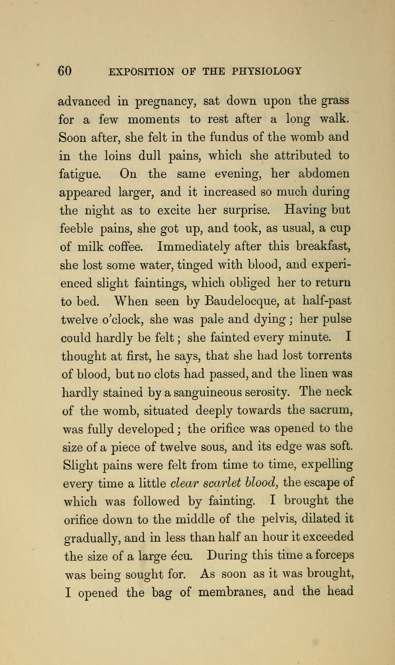 advanced in pregnancy, sat down upon the grass for a few moments to rest after a long walk. Soon after, she felt in the fundus of the womb and in the loins dull pains, which she attributed to fatigue. On the same evening, her abdomen appeared larger, and it increased so much during the night as to excite her surprise. Having but feeble pains, she got up, and took, as usual, a cup of milk coffee. Immediately after this breakfast, she lost some water, tinged with blood, and experi- enced slight faintings, which obliged her to return to bed. When seen by Baudelocque, at half-past twelve o'clock, she was pale and dying; her pulse could hard]y be felt; she fainted every minute. I thought at first, he says, that she had lost torrents of blood, but no clots had passed, and the linen was hardly stained by a sanguineous serosity. The neck of the womb, situated deeply towards the sacrum, was fully developed; the orifice was opened to the size of a piece of twelve sous, and its edge was soft. Slight pains were felt from time to time, expelling every time a little clear scarlet blood, the escape of which was followed by fainting. I brought the orifice down to the middle of the pelvis, dilated it gradually, and in less than half an hour it exceeded the size of a large ecu. During this time a forceps was being sought for. As soon as it was brought, I opened the bag of membranes, and the head