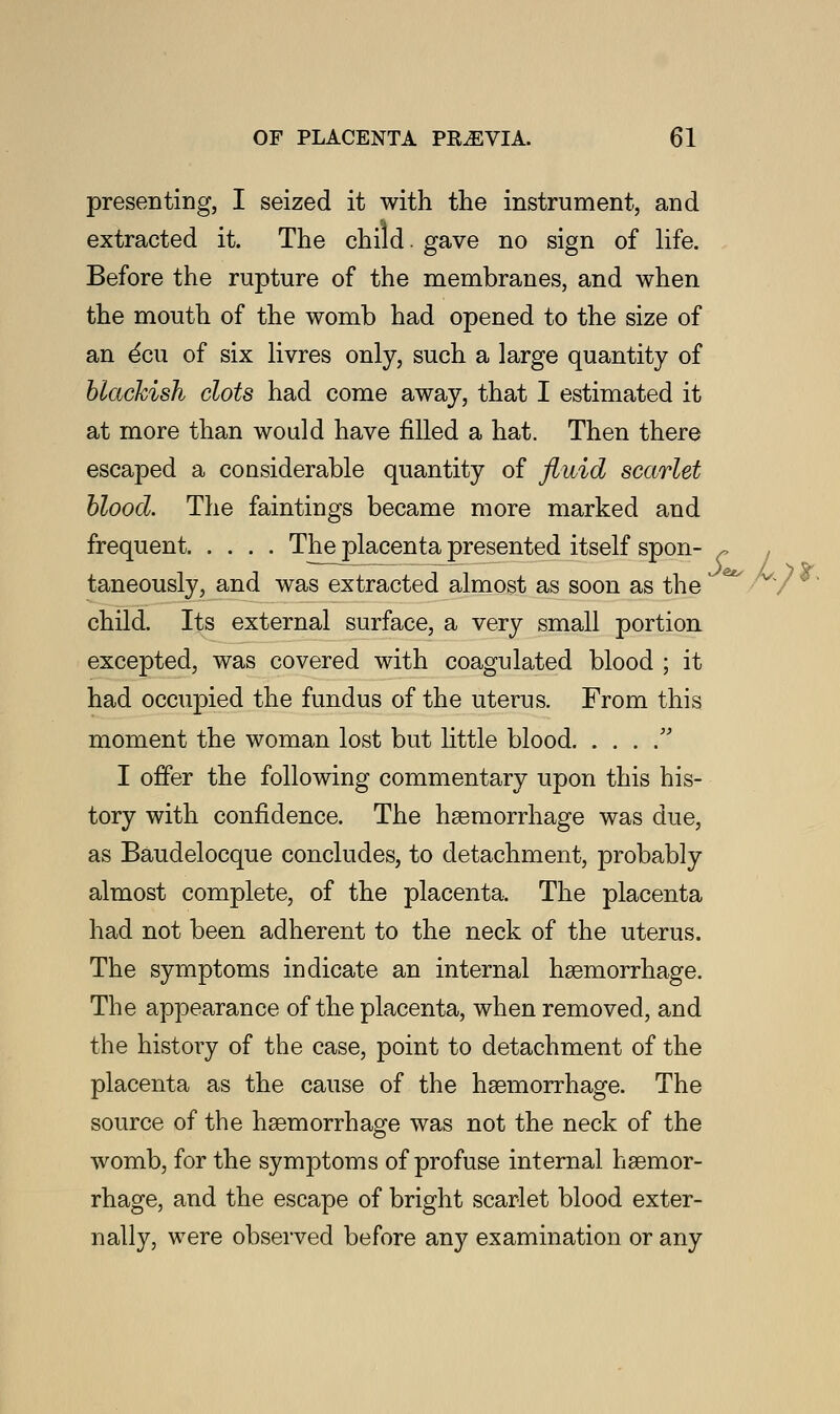 presenting, I seized it with the instrument, and extracted it. The child, gave no sign of life. Before the rupture of the membranes, and when the mouth of the womb had opened to the size of an ^cu of six livres only, such a large quantity of blackish clots had come away, that I estimated it at more than would have filled a hat. Then there escaped a considerable quantity of fluid scarlet blood. The faintings became more marked and frequent Theplacentapresented itself spon- ~ . taneously, and was extracted almost as soon as the child. Its external surface, a very small portion excepted, was covered with coagulated blood ; it had occupied the fundus of the uterus. From this moment the woman lost but little blood  I offer the following commentary upon this his- tory with confidence. The haemorrhage was due, as Baudelocque concludes, to detachment, probably almost complete, of the placenta. The placenta had not been adherent to the neck of the uterus. The symptoms indicate an internal haemorrhage. The appearance of the placenta, when removed, and the history of the case, point to detachment of the placenta as the cause of the haemorrhage. The source of the haemorrhage was not the neck of the womb, for the symptoms of profuse internal haemor- rhage, and the escape of bright scarlet blood exter- nally, were observed before any examination or any