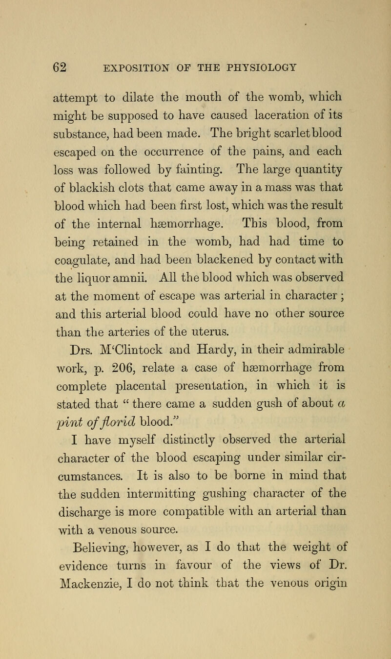 attempt to dilate the mouth of the womb, which might be supposed to have caused laceration of its substance, had been made. The bright scarlet blood escaped on the occurrence of the pains, and each loss was followed by fainting. The large quantity of blackish clots that came away in a mass was that blood which had been first lost, which was the result of the internal haemorrhage. This blood, from being retained in the womb, had had time to coagulate, and had been blackened by contact with the liquor amnii. All the blood which was observed at the moment of escape was arterial in character ; and this arterial blood could have no other source than the arteries of the uterus. Drs. M'Clintock and Hardy, in their admirable work, p. 206, relate a case of haemorrhage from complete placental presentation, in which it is stated that  there came a sudden gush of about a ^int of florid blood/' I have myself distinctly observed the arterial character of the blood escaping under similar cir- cumstances. It is also to be borne in mind that the sudden intermitting gushing character of the discharge is more compatible with an arterial than with a venous source. Believing, however, as I do that the weight of evidence turns in favour of the views of Dr. Mackenzie, I do not think that the venous origin