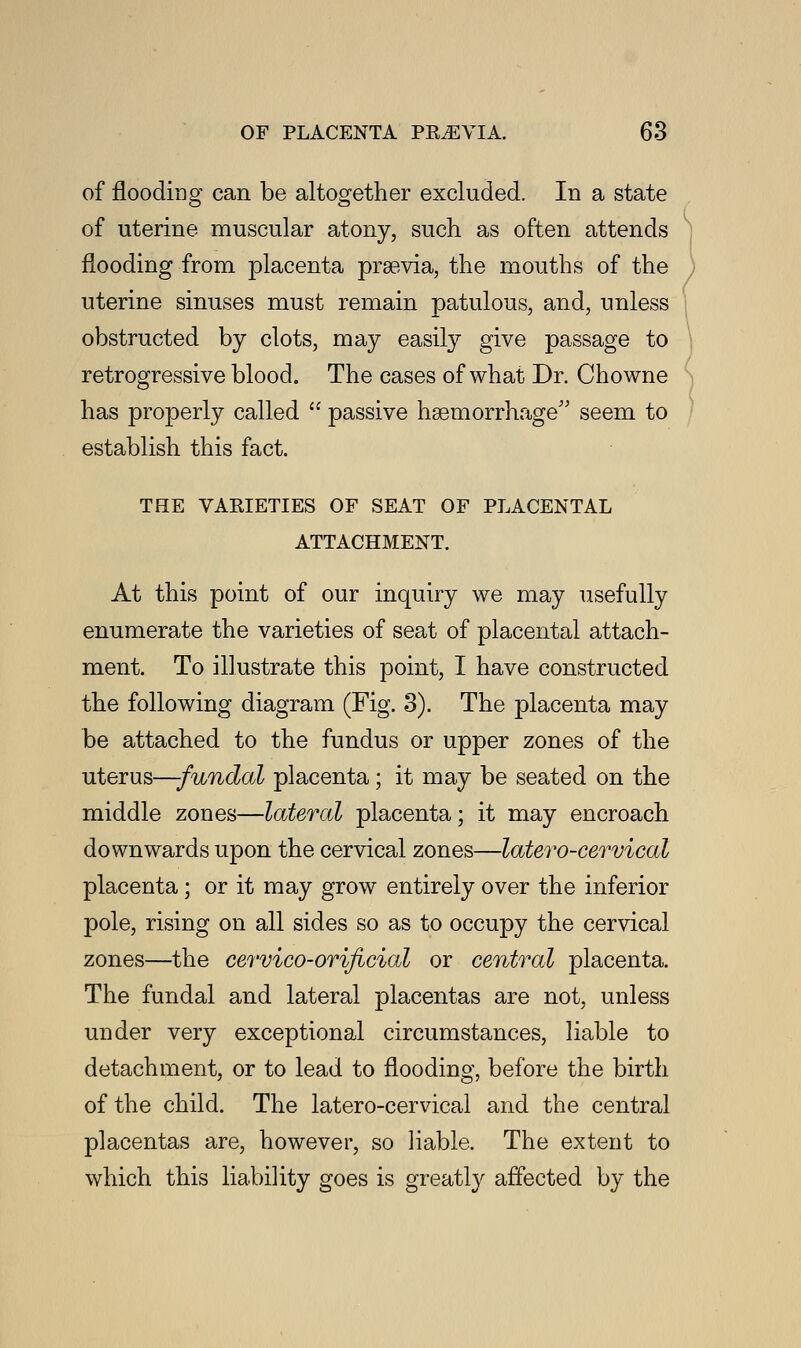 of flooding can be altogether excluded. In a state of uterine muscular atony, such as often attends flooding from placenta prsevia, the mouths of the uterine sinuses must remain patulous, and, unless obstructed by clots, may easily give passage to retrogressive blood. The cases of what Dr. Chowne has properly called  passive haemorrhage seem to establish this fact. THE VARIETIES OF SEAT OF PLACENTAL ATTACHMENT. At this point of our inquiry we may usefully enumerate the varieties of seat of placental attach- ment. To illustrate this point, I have constructed the following diagram (Fig. 3). The placenta may be attached to the fundus or upper zones of the uterus—-fundal placenta; it may be seated on the middle zones—lateral placenta; it may encroach downwards upon the cervical zones—latero-cervical placenta ; or it may grow entirely over the inferior pole, rising on all sides so as to occupy the cervical zones—the cervico-orificial or central placenta. The fundal and lateral placentas are not, unless under very exceptional circumstances, liable to detachment, or to lead to flooding, before the birth of the child. The latero-cervical and the central placentas are, however, so liable. The extent to which this liability goes is greatly affected by the