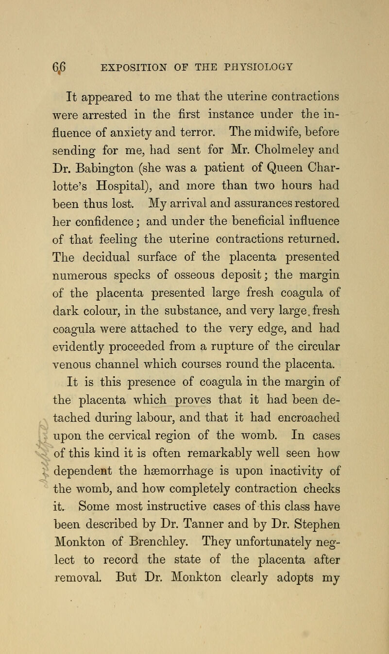 It appeared to me that the uterine contractions were arrested in the first instance under the in- fluence of anxiety and terror. The midwife, before sending for me, had sent for Mr. Cholmeley and Dr. Babington (she was a patient of Queen Char- lotte's Hospital), and more than two hours had been thus lost. My arrival and assurances restored her confidence; and under the beneficial influence of that feeling the uterine contractions returned. The decidual surface of the placenta presented numerous specks of osseous deposit; the margin of the placenta presented large fresh coagula of dark colour, in the substance, and very large, fresh coagula were attached to the very edge, and had evidently proceeded from a rupture of the circular venous channel which courses round the placenta. It is this presence of coagula in the margin of the placenta which proves that it had been de- tached during labour, and that it had encroached upon the cervical region of the womb. In cases of this kind it is often remarkably well seen how dependent the haemorrhage is upon inactivity of the womb, and how completely contraction checks it. Some most instructive cases of this class have been described by Dr. Tanner and by Dr. Stephen Monkton of Brenchley. They unfortunately neg- lect to record the state of the placenta after removal. But Dr. Monkton clearly adopts my