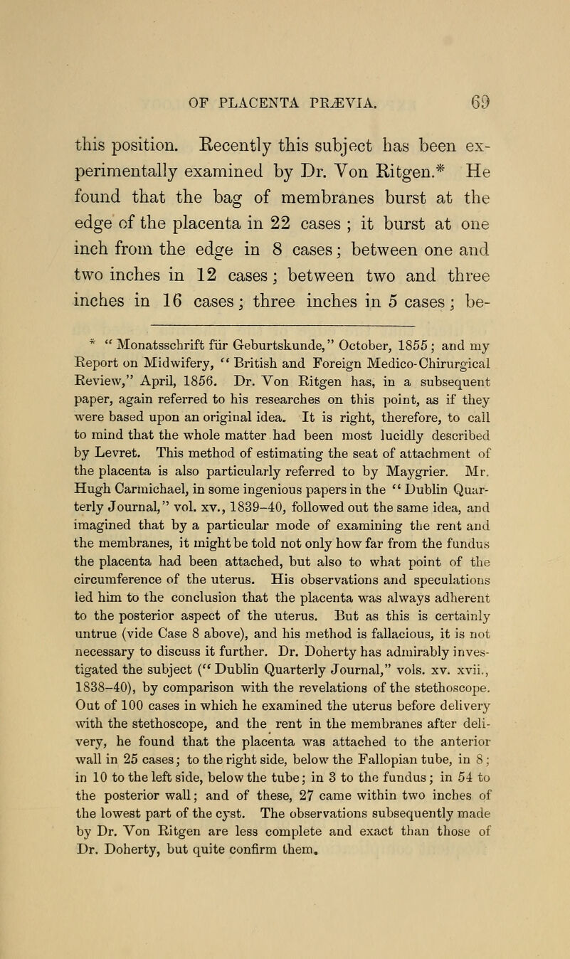 this position. Recently this subject has been ex- perimentally examined by Dr. Von Ritgen.* He found that the bag of membranes burst at the edge of the placenta in 22 cases ; it burst at one inch from the edge in 8 cases; between one and two inches in 12 cases; between two and three inches in 16 cases; three inches in 5 cases; be- *  Monatsschrift fur G-eburtskunde, October, 1855 ; and rny Eeport on Midwifery, British and Foreign Medico-Chirurgical Review, April, 1856. Dr. Von Ritgen has, in a subsequent paper, again referred to his researches on this point, as if they were based upon an original idea. It is right, therefore, to call to mind that the whole matter had been most lucidly described by Levret. This method of estimating the seat of attachment of the placenta is also particularly referred to by Maygrier. Mr. Hugh Carmichael, in some ingenious papers in the  Dublin Quar- terly Journal, vol. xv., 1839-40, followed out the same idea, and imagined that by a particular mode of examining the rent and the membranes, it might be told not only how far from the fundus the placenta had been attached, but also to what point of the circumference of the uterus. His observations and speculations led him to the conclusion that the placenta was always adherent to the posterior aspect of the uterus. But as this is certainly untrue (vide Case 8 above), and his method is fallacious, it is not necessary to discuss it further. Dr. Doherty has admirably inves- tigated the subject ( Dublin Quarterly Journal, vols. xv. xvii., 1838-40), by comparison with the revelations of the stethoscope. Out of 100 cases in which he examined the uterus before delivery with the stethoscope, and the rent in the membranes after deli- very, he found that the placenta was attached to the anterior wall in 25 cases; to the right side, below the Fallopian tube, in 8; in 10 to the left side, below the tube; in 3 to the fundus; in 54 to the posterior wall; and of these, 27 came within two inches of the lowest part of the cyst. The observations subsequently made by Dr. Von Ritgen are less complete and exact than those of Dr. Doherty, but quite confirm them.