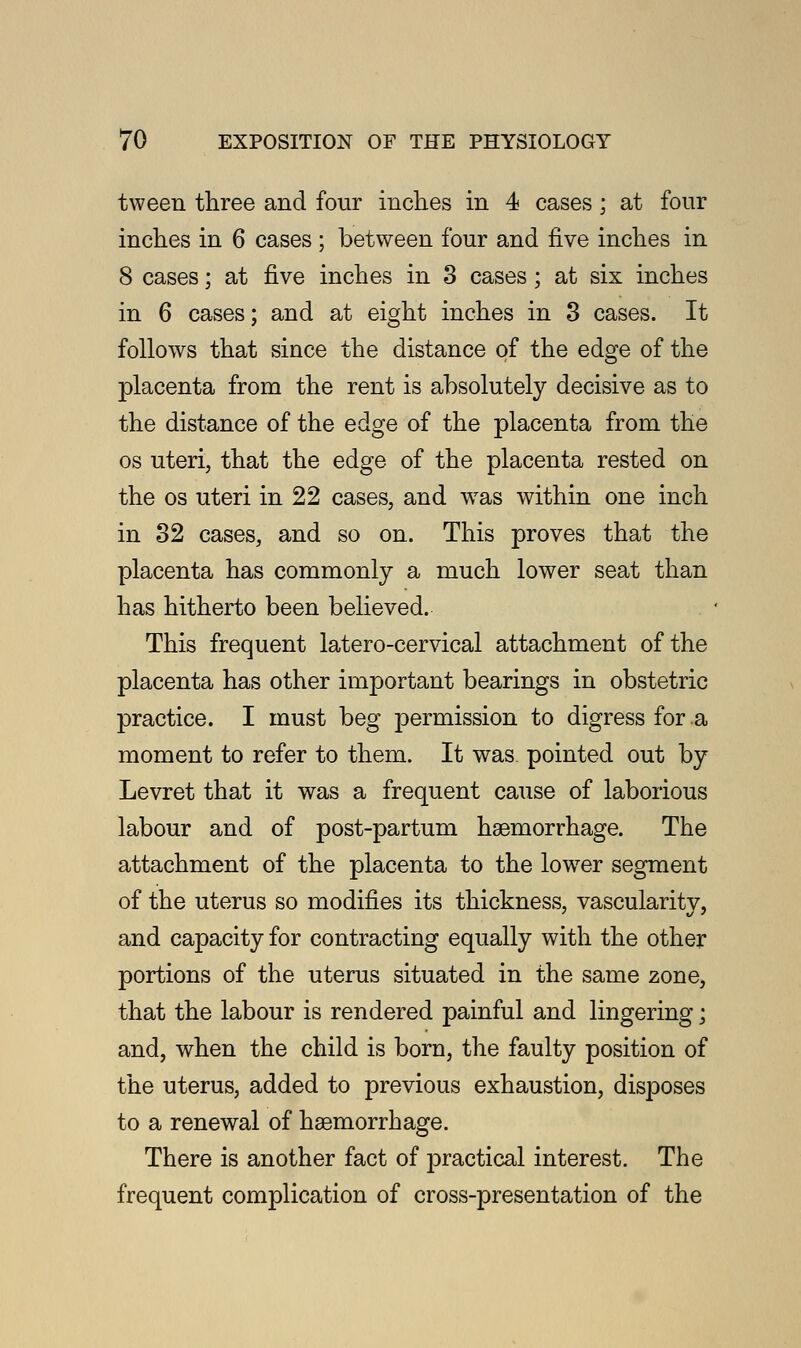 tween three and four inches in 4 cases; at four inches in 6 cases ; between four and five inches in 8 cases; at five inches in 3 cases; at six inches in 6 cases; and at eight inches in 3 cases. It follows that since the distance of the edge of the placenta from the rent is absolutely decisive as to the distance of the edge of the placenta from the os uteri, that the edge of the placenta rested on the os uteri in 22 cases, and was within one inch in 32 cases, and so on. This proves that the placenta has commonly a much lower seat than has hitherto been believed. This frequent latero-cervical attachment of the placenta has other important bearings in obstetric practice. I must beg permission to digress for .a moment to refer to them. It was pointed out by Levret that it was a frequent cause of laborious labour and of post-partum haemorrhage. The attachment of the placenta to the lower segment of the uterus so modifies its thickness, vascularitv, and capacity for contracting equally with the other portions of the uterus situated in the same zone, that the labour is rendered painful and lingering; and, when the child is born, the faulty position of the uterus, added to previous exhaustion, disposes to a renewal of haemorrhage. There is another fact of practical interest. The frequent complication of cross-presentation of the