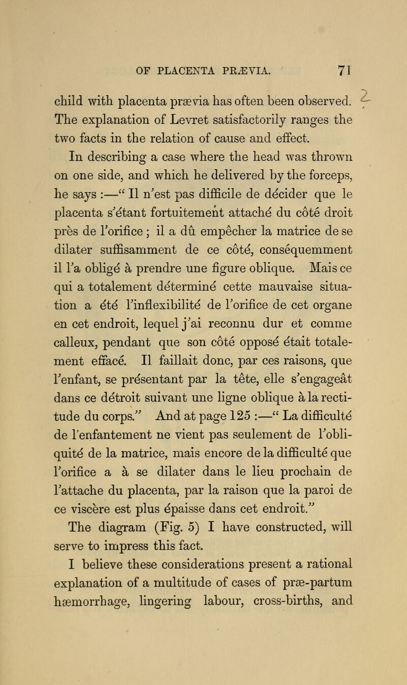 child with placenta praevia has often been observed. The explanation of Levret satisfactorily ranges the In describing a case where the head was thrown on one side, and which he delivered by the forceps, he says :— II n'est pas difficile de decider que le placenta s'e'tant fortuitement attache' du cote droit pres de l'orifice; il a du. empecher la matrice de se dilater suffisamment de ce cote, consequemment il Ta oblige a prendre une figure oblique. Mais ce qui a totalement determine cette mauvaise situa- tion a 6t6 Tinflexibilite' de Toriflce de cet organe en cet endroit, lequel j'ai reconnu dur et conrme calleux, pendant que son cote oppose etait totale- ment efface. II faillait done, par ces raisons, que Tenfant, se pre'sentant par la tete, elle s'engageat dans ce detroit suivant une ligne oblique a la recti- tude du corps/' And at page 125 :— La difficulty de l'enfantement ne vient pas seulement de Tobli- quite de la matrice, mais encore de la difficulte que Torifice a a se dilater dans le lieu prochain de Tattache du placenta, par la raison que la paroi de ce viscere est plus e'paisse dans cet endroit/' The diagram (Fig. 5) I have constructed, will serve to impress this fact. I believe these considerations present a rational explanation of a multitude of cases of prse-partum hemorrhage, lingering labour, cross-births, and z
