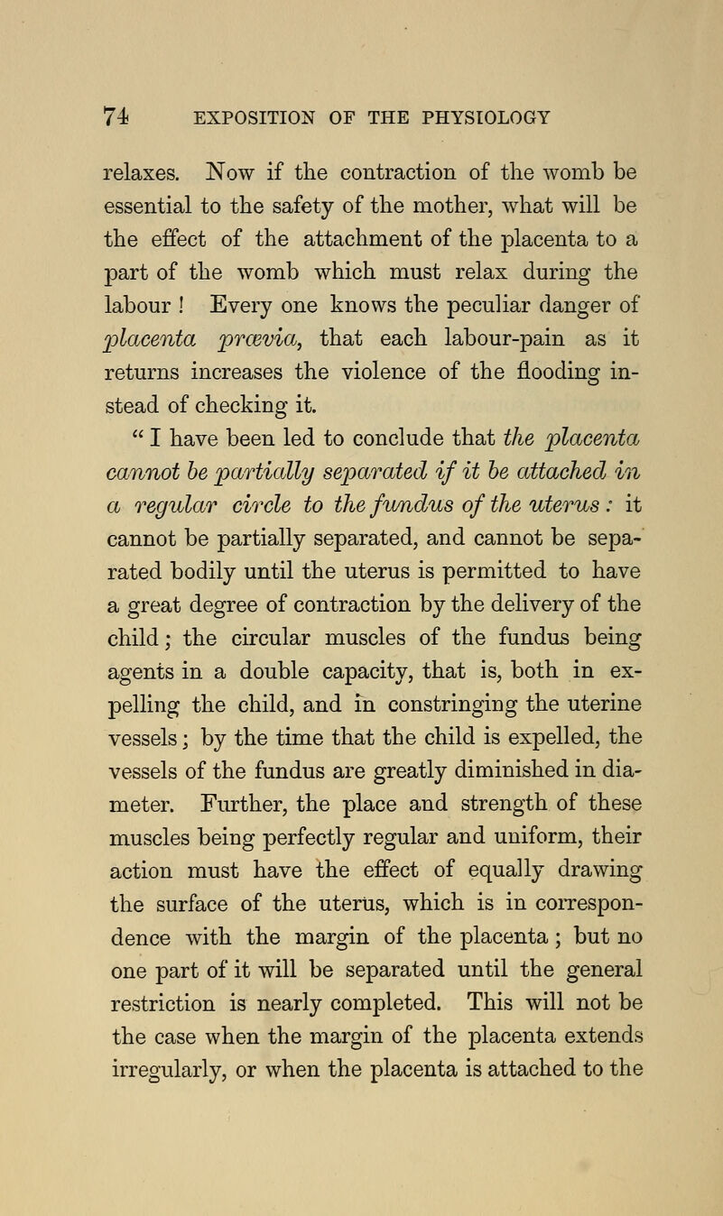 relaxes. Now if the contraction of the womb be essential to the safety of the mother, what will be the effect of the attachment of the placenta to a part of the womb which must relax during the labour ! Every one knows the peculiar danger of 'placenta prcevia, that each labour-pain as it returns increases the violence of the flooding in- stead of checking it.  I have been led to conclude that the placenta cannot be partially separated if it be attached in a regular circle to the fundus of the uterus: it cannot be partially separated, and cannot be sepa- rated bodily until the uterus is permitted to have a great degree of contraction by the delivery of the child; the circular muscles of the fundus being agents in a double capacity, that is, both in ex- pelling the child, and in constringing the uterine vessels; by the time that the child is expelled, the vessels of the fundus are greatly diminished in dia- meter. Further, the place and strength of these muscles being perfectly regular and uniform, their action must have the effect of equally drawing the surface of the uterus, which is in correspon- dence with the margin of the placenta; but no one part of it will be separated until the general restriction is nearly completed. This will not be the case when the margin of the placenta extends irregularly, or when the placenta is attached to the