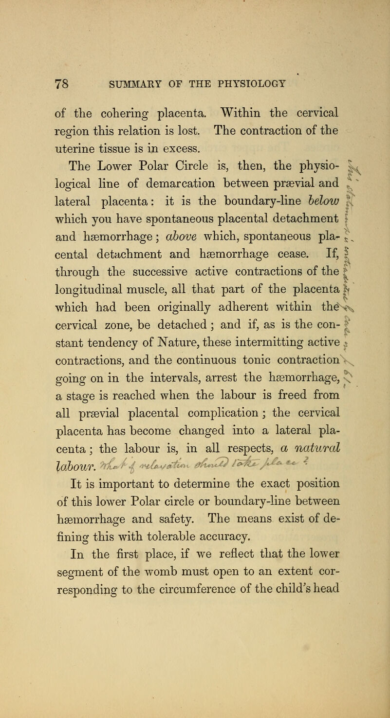 of the cohering placenta. Within the cervical region this relation is lost. The contraction of the uterine tissue is in excess. The Lower Polar Circle is, then, the physio- jL logical line of demarcation between praevial and . lateral placenta: it is the boundary-line below } which you have spontaneous placental detachment • and hemorrhage; above which, spontaneous pla- J:, cental detachment and haemorrhage cease. If, ? through the successive active contractions of the | longitudinal muscle, all that part of the placenta |» which had been originally adherent within theNx cervical zone, be detached ; and if, as is the con- ; stant tendency of Nature, these intermitting active contractions, and the continuous tonic contraction - going on in the intervals, arrest the haemorrhage, '; a stage is reached when the labour is freed from all prsevial placental complication ; the cervical placenta has become changed into a lateral pla- centa ; the labour is, in all respects, a natural labour. ^/^W^W^ 0A*&) i*&Z/>** •*■ 2 It is important to determine the exact position of this lower Polar circle or boundary-line between hemorrhage and safety. The means exist of de- fining this with tolerable accuracy. In the first place, if we reflect that the lower segment of the womb must open to an extent cor- responding to the circumference of the child's head