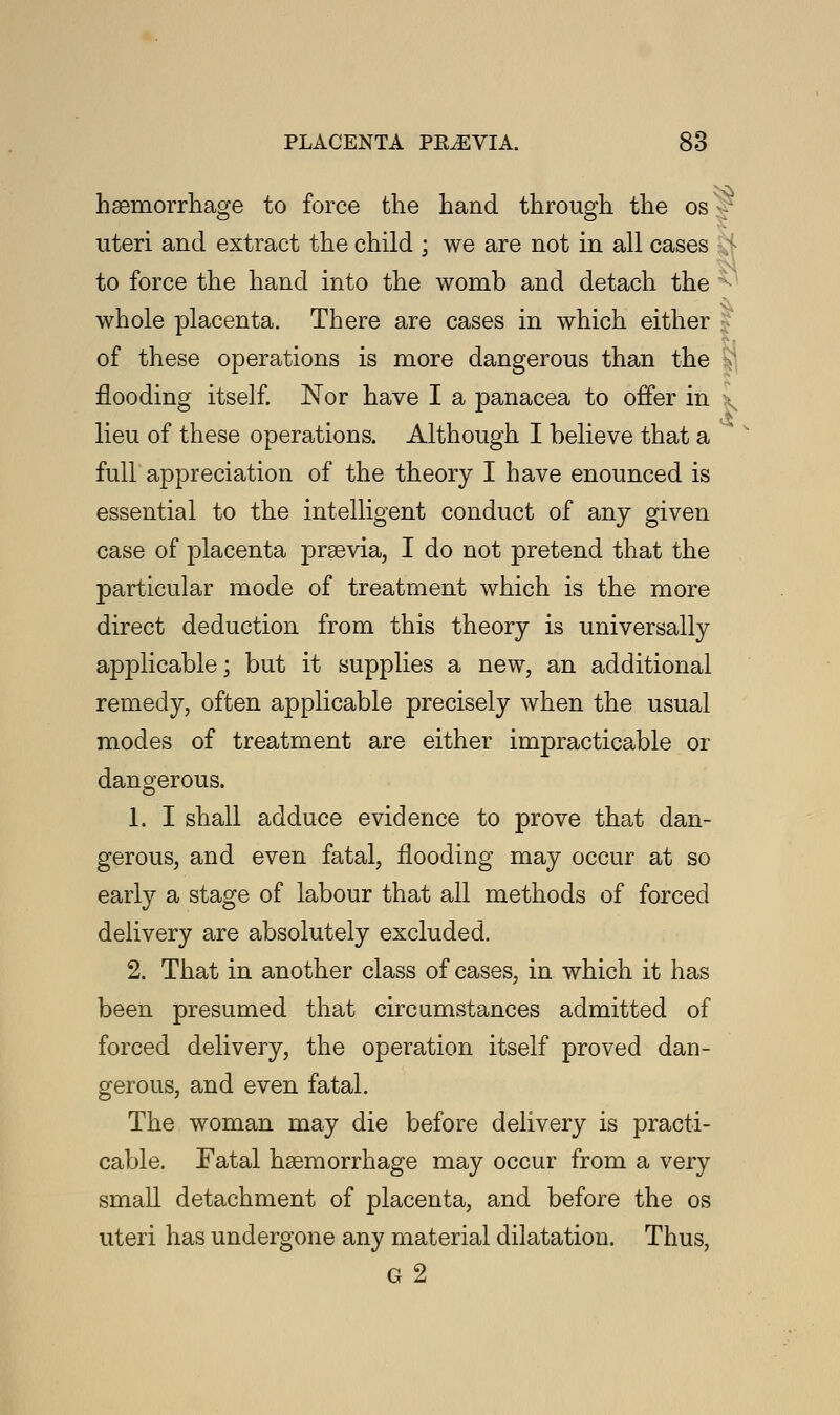 haemorrhage to force the hand through the os '' uteri and extract the child ; we are not in all cases to force the hand into the womb and detach the whole placenta. There are cases in which either of these operations is more dangerous than the flooding itself. Nor have I a panacea to offer in * lieu of these operations. Although I believe that a full appreciation of the theory I have enounced is essential to the intelligent conduct of any given case of placenta prsevia, I do not pretend that the particular mode of treatment which is the more direct deduction from this theory is universally applicable; but it supplies a new, an additional remedy, often applicable precisely when the usual modes of treatment are either impracticable or dangerous. 1. I shall adduce evidence to prove that dan- gerous, and even fatal, flooding may occur at so early a stage of labour that all methods of forced delivery are absolutely excluded. 2. That in another class of cases, in which it has been presumed that circumstances admitted of forced delivery, the operation itself proved dan- gerous, and even fatal. The woman may die before delivery is practi- cable. Fatal haemorrhage may occur from a very small detachment of placenta, and before the os uteri has undergone any material dilatation. Thus, g2