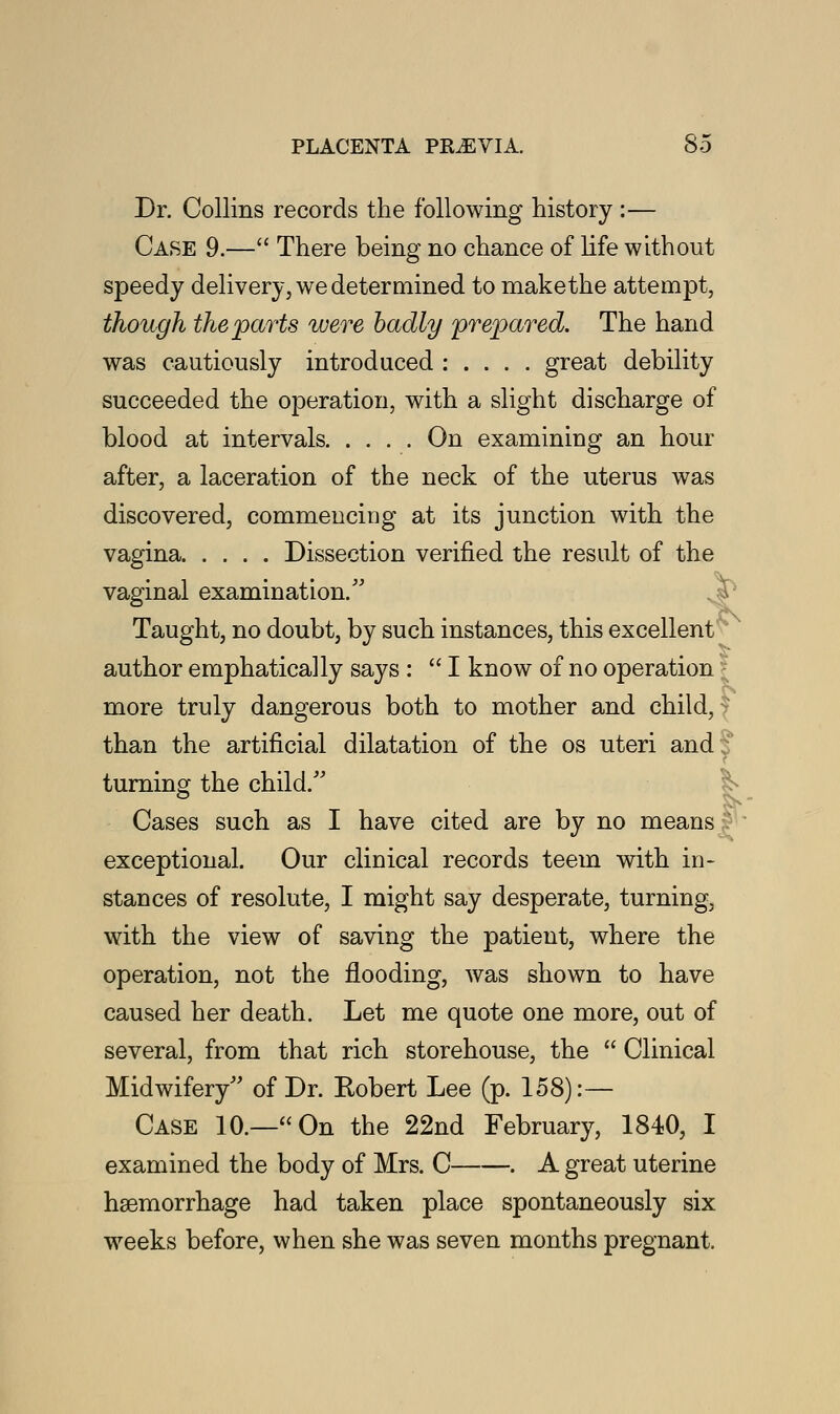 Dr. Collins records the following history :— Case 9.— There being no chance of life without speedy delivery, we determined to makethe attempt, though the parts were badly prepared. The hand was cautiously introduced : . . . . great debility succeeded the operation, with a slight discharge of blood at intervals On examining an hour after, a laceration of the neck of the uterus was discovered, commencing at its junction with the vagina Dissection verified the result of the vaginal examination/' Taught, no doubt, by such instances, this excellent author emphatically says :  I know of no operation more truly dangerous both to mother and child, than the artificial dilatation of the os uteri and! e turning the child. Cases such as I have cited are by no means exceptional. Our clinical records teem with in- stances of resolute, I might say desperate, turning, with the view of saving the patient, where the operation, not the flooding, was shown to have caused her death. Let me quote one more, out of several, from that rich storehouse, the  Clinical Midwifery of Dr. Robert Lee (p. 158):— Case 10.—On the 22nd February, 1840, I examined the body of Mrs. C . A great uterine haemorrhage had taken place spontaneously six weeks before, when she was seven months pregnant.