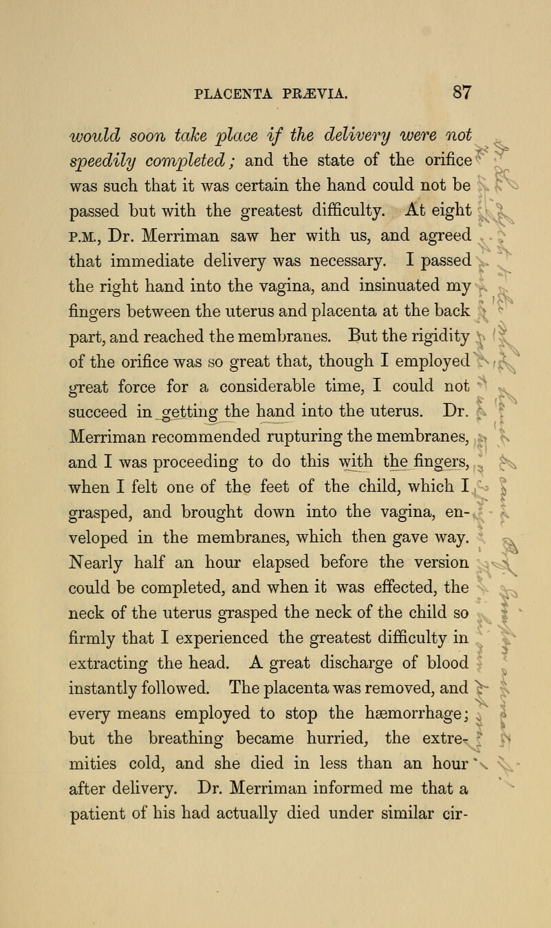 ^ would soon take place if the delivery were not speedily completed; and the state of the orifice was such that it was certain the hand could not be passed but with the greatest difficulty. At eight P.M., Dr. Merriman saw her with us, and agreed that immediate delivery was necessary. I passed the right hand into the vagina, and insinuated my fingers between the uterus and placenta at the back part, and reached the membranes. But the rigidity Yi I of the orifice was so great that, though I employed ;■■ • *: great force for a considerable time, I could not - succeed in getting the hand into the uterus. Dr. Merriman recommended rupturing the membranes, fo ^ and I was proceeding to do this with the fingers, when I felt one of the feet of the child, which I ,^ grasped, and brought down into the vagina, en- veloped in the membranes, which then gave way. Nearly half an hour elapsed before the version could be completed, and when it was effected, the neck of the uterus grasped the neck of the child so firmly that I experienced the greatest difficulty in extracting the head. A great discharge of blood instantly followed. The placenta was removed, and ^ every means employed to stop the haemorrhage; % but the breathing became hurried, the extre*- r mities cold, and she died in less than an hourX after delivery. Dr. Merriman informed me that a patient of his had actually died under similar cir-