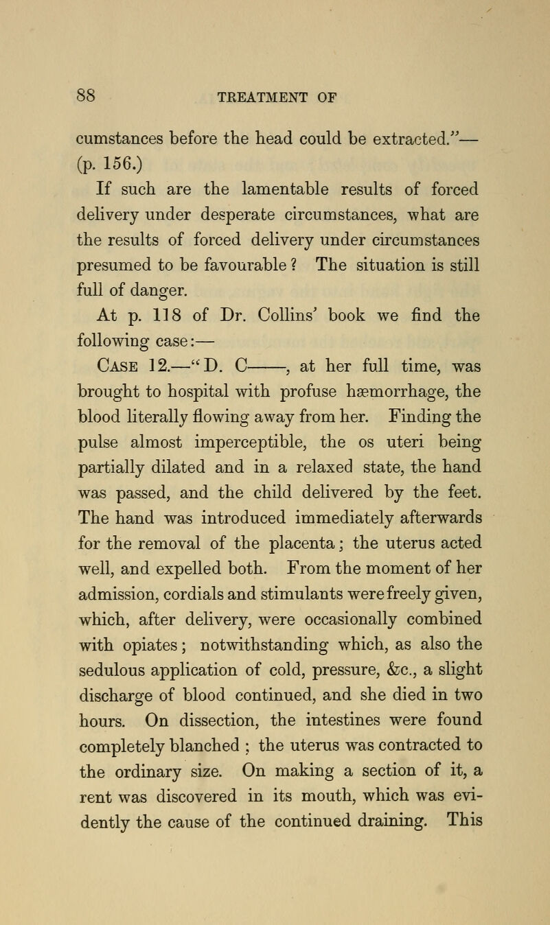 cumstances before the head could be extracted/'— (p. 156.) If such are the lamentable results of forced delivery under desperate circumstances, what are the results of forced delivery under circumstances presumed to be favourable ? The situation is still full of danger. At p. 118 of Dr. Collins' book we find the following case:— Case 12.—D. C , at her full time, was brought to hospital with profuse haemorrhage, the blood literally flowing away from her. Finding the pulse almost imperceptible, the os uteri being partially dilated and in a relaxed state, the hand was passed, and the child delivered by the feet. The hand was introduced immediately afterwards for the removal of the placenta; the uterus acted well, and expelled both. From the moment of her admission, cordials and stimulants were freely given, which, after delivery, were occasionally combined with opiates; notwithstanding which, as also the sedulous application of cold, pressure, &c, a slight discharge of blood continued, and she died in two hours. On dissection, the intestines were found completely blanched ; the uterus was contracted to the ordinary size. On making a section of it, a rent was discovered in its mouth, which was evi- dently the cause of the continued draining. This