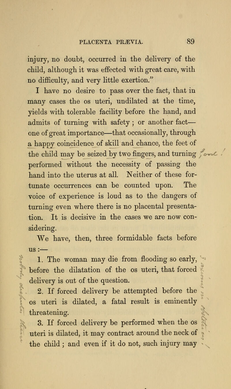 injury, no doubt, occurred in the delivery of the child, although it was effected with great care, with no difficulty, and very little exertion/' I have no desire to pass over the fact, that in many cases the os uteri, undilated at the time, yields with tolerable facility before the hand, and admits of turning with safety ; or another fact— one of great importance—that occasionally, through a happy coincidence of skill and chance, the feet of the child may be seized by two fingers, and turning } o-^c performed without the necessity of passing the hand into the uterus at all. Neither of these for- tunate occurrences can be counted upon. The voice of experience is loud as to the dangers of turning even where there is no placental presenta- tion. It is decisive in the cases we are now con- sidering. We have, then, three formidable facts before us :— 1. The woman may die from flooding so early, ' J before the dilatation of the os uteri, that forced ? delivery is out of the question. 2. If forced delivery be attempted before the , os uteri is dilated, a fatal result is eminently threatening. C\ 3. If forced delivery be performed when the os uteri is dilated, it may contract around the neck of j s the child ; and even if it do not, such injury may »