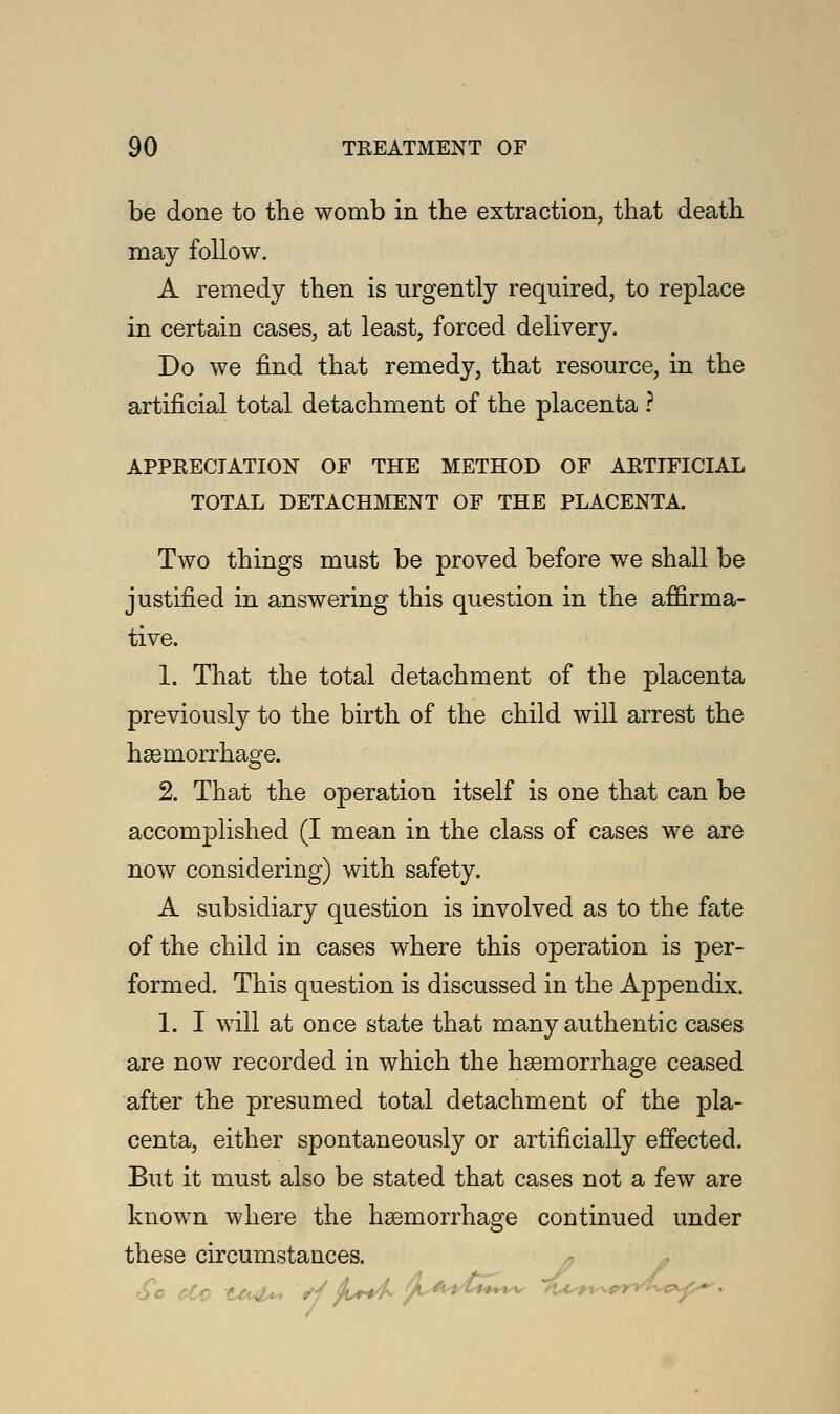 be done to the womb in the extraction, that death may follow. A remedy then is urgently required, to replace in certain cases, at least, forced delivery. Do we find that remedy, that resource, in the artificial total detachment of the placenta ? APPRECIATION OF THE METHOD OF ARTIFICIAL TOTAL DETACHMENT OF THE PLACENTA. Two things must be proved before we shall be justified in answering this question in the affirma- tive. 1. That the total detachment of the placenta previously to the birth of the child will arrest the haemorrhage. 2. That the operation itself is one that can be accomplished (I mean in the class of cases we are now considering) with safety. A subsidiary question is involved as to the fate of the child in cases where this operation is per- formed. This question is discussed in the Appendix. 1. I will at once state that many authentic cases are now recorded in which the haemorrhage ceased after the presumed total detachment of the pla- centa, either spontaneously or artificially effected. But it must also be stated that cases not a few are known where the haemorrhage continued under these circumstances.